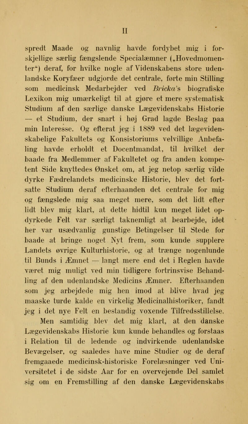 spredt Maade og navnlig havde fordybet mig i for- skjellige særlig fængslende Specialeemner („Hovedmomen- ter) deraf, for hvilke nogle af Videnskabens store uden- landske Koryfæer udgjorde det centrale, førte min Stilling som medicinsk Medarbejder ved Bricka's biografiske Lexikon mig umærkeligt til at gjøre et mere systematisk Studium af den særlige danske Lægevidenskabs Historie — et Studium, der snart i høj Grad lagde Beslag paa min Interesse. Og efterat jeg i 1889 ved det lægeviden- skabelige Fakultets og Konsistoriums velvillige Anbefa- ling havde erholdt et Docentmandat, til hvilket der baade fra Medlemmer af Fakultetet og fra anden kompe- tent Side knyttedes Ønsket om, at jeg netop særlig vilde dyrke Fædrelandets medicinske Historie, blev det fort- satte Studium deraf efterhaanden det centrale for mig og fængslede mig saa meget mere, som det lidt efter lidt blev mig klart, at dette hidtil kun meget lidet op- dyrkede Felt var særligt taknemligt at bearbejde, idet her var usædvanlig gunstige Betingelser til Stede for baade at bringe noget Nyt frem, som kunde supplere Landets øvrige Kulturhistorie, og at trænge nogenlunde til Bunds i Æmnet — langt mere end det i Reglen havde været mig muligt ved min tidligere fortrinsvise Behand- ling af den udenlandske Medicins Æmner. Efterhaanden som jeg arbejdede mig hen imod at blive hvad jeg maaske turde kalde en virkelig Medicinalhistoriker, fandt jeg i det nye Felt en bestandig voxende Tilfredsstillelse. Men samtidig blev det mig klart, at den danske Lægevidenskabs Historie kun kunde behandles og forstaas i Relation til de ledende og indvirkende udenlandske Bevægelser, og saaledes have mine Studier og de deraf fremgaaede medicinsk-historiske Forelæsninger ved Uni- versitetet i de sidste Aar for en overvejende Del samlet sig om en Fremstilling af den danske Lægevidenskabs