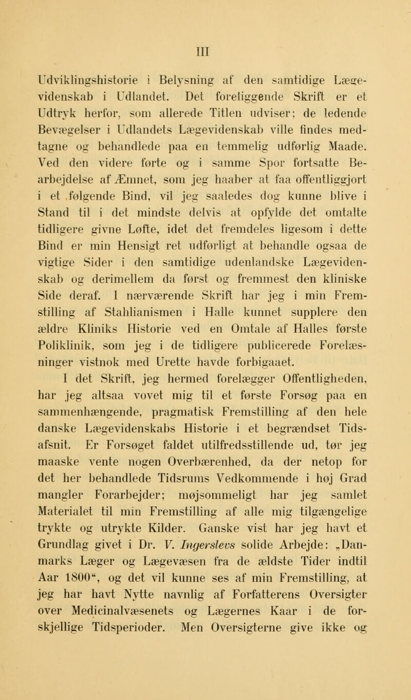 Udviklingshistorie i Belysning af den samtidige Læge- videnskab i Udlandet. Det foreliggende Skrift er et Udtryk herfor, som allerede Titlen udviser; de ledende Bevægelser i Udlandets Lægevidenskab ville findes med- tagne og behandlede paa en temmelig udførlig Maade. Ved den videre førte og i samme Spor fortsatte Be- arbejdelse af Æmnet, som jeg haaber at faa offentliggjort i et følgende Bind, vil jeg saaledes dog kunne blive i Stand til i det mindste delvis at opfylde det omtalte tidligere givne Løfte, idet det fremdeles ligesom i dette Bind er min Hensigt ret udførligt at behandle ogsaa de vigtige Sider i den samtidige udenlandske Lægeviden- skab og derimellem da først og fremmest den kliniske Side deraf. 1 nærværende Skrift har jeg i min Frem- stilling af Stahlianismen i Halle kunnet supplere den ældre Kliniks Historie ved en Omtale af Halles første Poliklinik, som jeg i de tidligere publicerede Forelæs- ninger vistnok med Urette havde forbigaaet. I det Skrift, jeg hermed forelægger Offentligheden, har jeg altsaa vovet mig til et første Forsøg paa en sammenhængende, pragmatisk Fremstilling af den hele danske Lægevidenskabs Historie i et begrændset Tids- afsnit. Er Forsøget faldet utilfredsstillende ud, tør jeg maaske vente nogen Overbærenhed, da der netop for det her behandlede Tidsrums Vedkommende i høj Grad mangler Forarbejder; møjsommeligt har jeg samlet Materialet til min Fremstilling af alle mig tilgængelige trykte og utrykte Kilder. Ganske vist har jeg havt et Grundlag givet i Dr. V. Ingerslevs solide Arbejde: „Dan- marks Læger og Lægevæsen fra de ældste Tider indtil Aar 1800, og det vil kunne ses af min Fremstilling, at jeg har havt Nytte navnlig af Forfatterens Oversigter over Medicinalvæsenets og Lægernes Kaar i de for- skjellige Tidsperioder. Men Oversigterne give ikke og