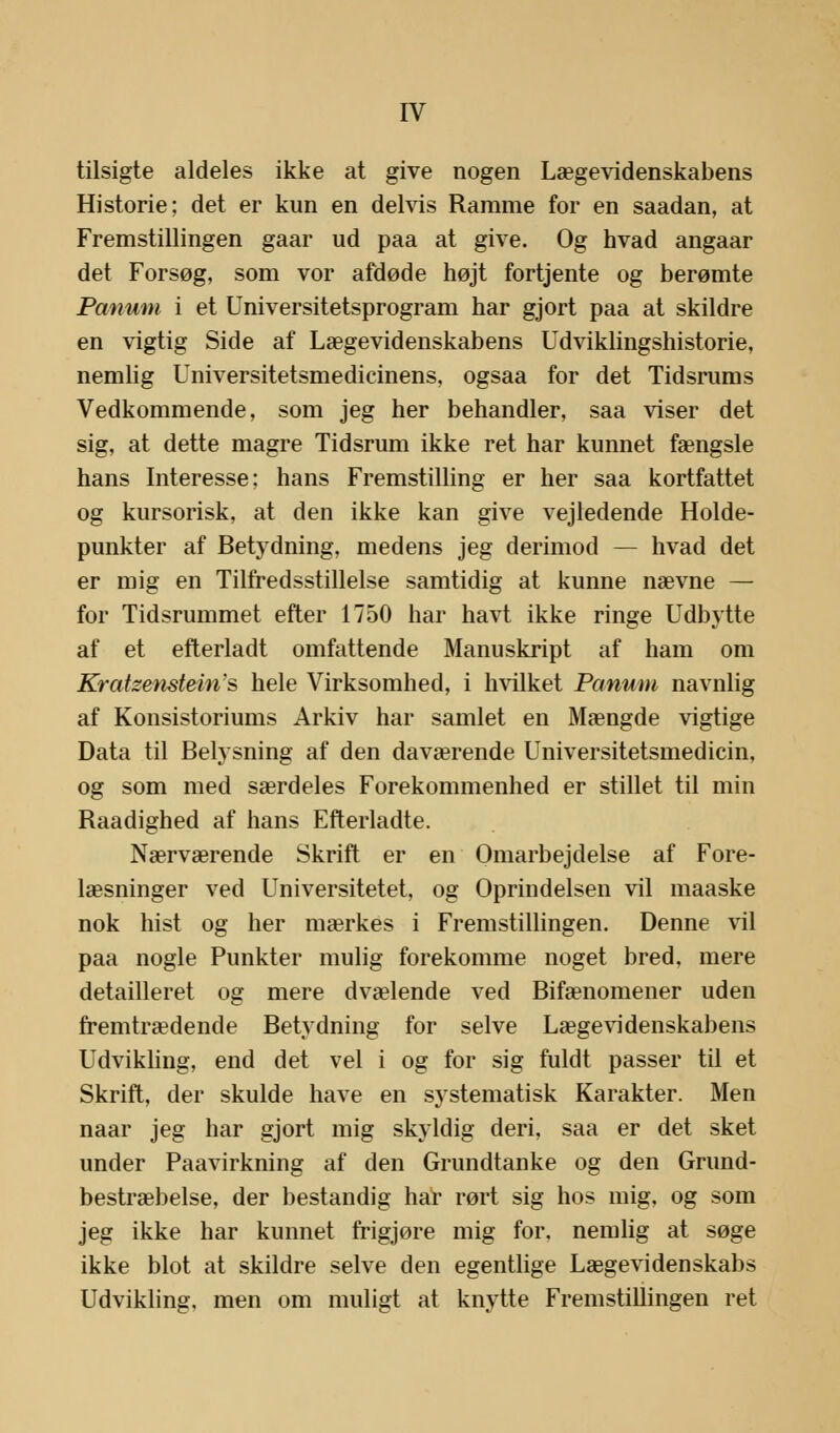 tilsigte aldeles ikke at give nogen Lægevidenskabens Historie; det er kun en delvis Ramme for en saadan, at Fremstillingen gaar ud paa at give. Og hvad angaar det Forsøg, som vor afdøde højt fortjente og berømte Panum i et Universitetsprogram har gjort paa at skildre en vigtig Side af Lægevidenskabens Udviklingshistorie, nemlig Universitetsmedicinens, ogsaa for det Tidsrums Vedkommende, som jeg her behandler, saa viser det sig, at dette magre Tidsrum ikke ret har kunnet fængsle hans Interesse; hans Fremstilling er her saa kortfattet og kursorisk, at den ikke kan give vejledende Holde- punkter af Betydning, medens jeg derimod — hvad det er mig en Tilfredsstillelse samtidig at kunne nævne — for Tidsrummet efter 1750 har havt ikke ringe Udbytte af et efterladt omfattende Manuskript af ham om Kratzenstein's hele Virksomhed, i hvilket Panum navnlig af Konsistoriums Arkiv har samlet en Mængde vigtige Data til Belysning af den daværende Universitetsmedicin, og som med særdeles Forekommenhed er stillet til min Raadighed af hans Efterladte. Nærværende Skrift er en Omarbejdelse af Fore- læsninger ved Universitetet, og Oprindelsen vil maaske nok hist og her mærkes i Fremstillingen. Denne vil paa nogle Punkter mulig forekomme noget bred, mere detailleret og mere dvælende ved Bifænomener uden fremtrædende Betydning for selve Lægevidenskabens Udvikling, end det vel i og for sig fuldt passer til et Skrift, der skulde have en systematisk Karakter. Men naar jeg har gjort mig skyldig deri, saa er det sket under Paavirkning af den Grundtanke og den Grund- bestræbelse, der bestandig har rørt sig hos mig, og som jeg ikke har kunnet frigjøre mig for. nemlig at søge ikke blot at skildre selve den egentlige Lægevidenskabs Udvikling, men om muligt at knytte Fremstillingen ret