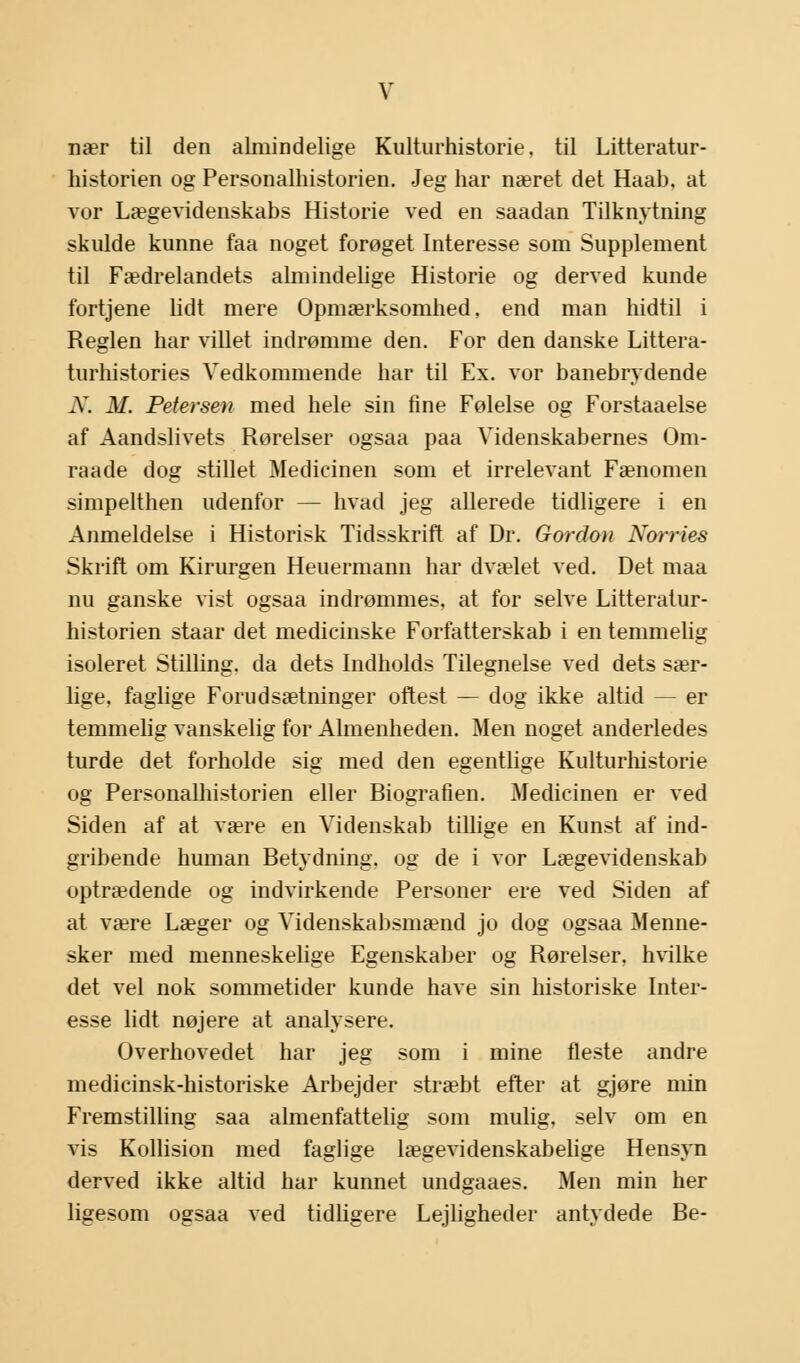 nær til den almindelige Kulturhistorie, til Litteratur- historien og Personalhistorien. Jeg har næret det Haab, at vor Lægevidenskabs Historie ved en saadan Tilknytning skulde kunne faa noget forøget Interesse som Supplement til Fædrelandets almindelige Historie og derved kunde fortjene lidt mere Opmærksomhed, end man hidtil i Reglen har villet indrømme den. For den danske Littera- turhistories Vedkommende har til Ex. vor banebrydende N. M. Petersen med hele sin fine Følelse og Forstaaelse af Aandslivets Rørelser ogsaa paa Videnskabernes Om- raade dog stillet Medicinen som et irrelevant Fænomen simpelthen udenfor — hvad jeg allerede tidligere i en Anmeldelse i Historisk Tidsskrift af Dr. Gordon Norries Skrift om Kirurgen Heuermann har dvælet ved. Det maa nu ganske vist ogsaa indrømmes, at for selve Litteratur- historien staar det medicinske Forfatterskab i en temmelig isoleret Stilling, da dets Indholds Tilegnelse ved dets sær- lige, faglige Forudsætninger oftest — dog ikke altid — er temmelig vanskelig for Almenheden. Men noget anderledes turde det forholde sig med den egentlige Kulturhistorie og Personalhistorien eller Biografien. Medicinen er ved Siden af at være en Videnskab tillige en Kunst af ind- gribende human Betydning, og de i vor Lægevidenskab optrædende og indvirkende Personer ere ved Siden af at være Læger og Videnskabsmænd jo dog ogsaa Menne- sker med menneskelige Egenskaber og Rørelser, hvilke det vel nok sommetider kunde have sin historiske Inter- esse lidt nøjere at analysere. Overhovedet har jeg som i mine fleste andre medicinsk-historiske Arbejder stræbt efter at gjøre min Fremstilling saa almenfattelig som mulig, selv om en vis Kollision med faglige lægevidenskabelige Hensyn derved ikke altid har kunnet undgaaes. Men min her ligesom ogsaa ved tidligere Lejligheder antydede Be-