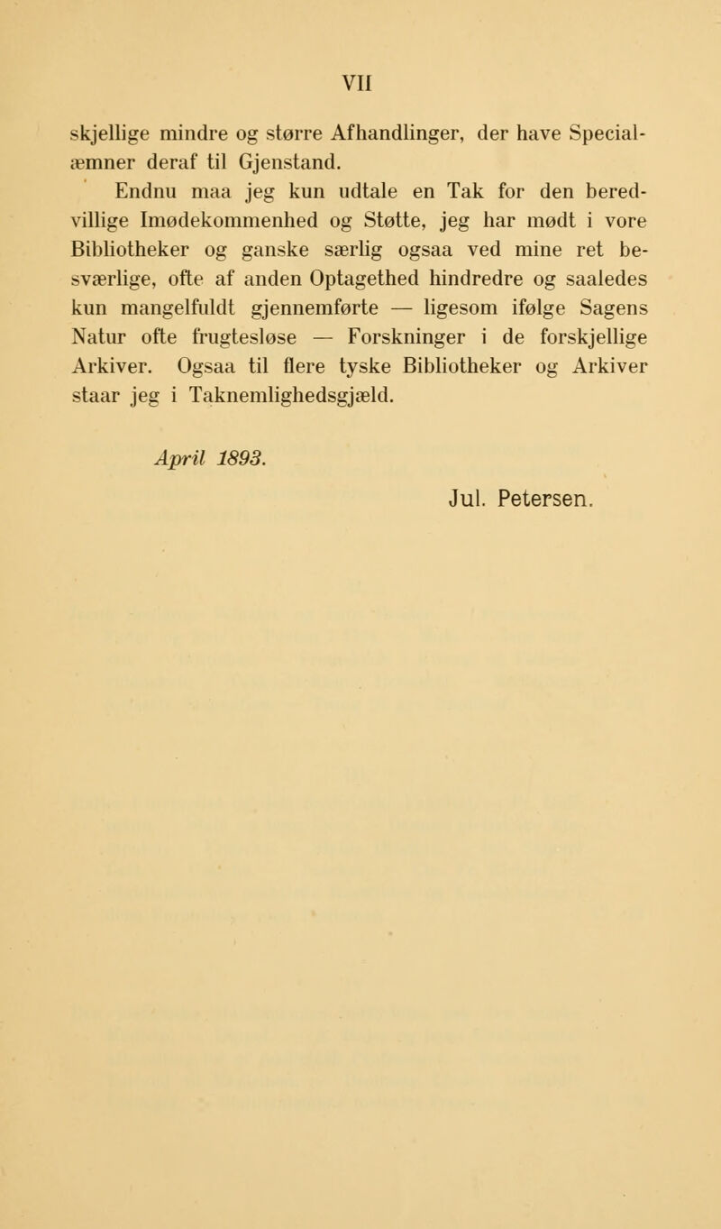 skjellige mindre og større Afhandlinger, der have Special- æmner deraf til Gjenstand. Endnu maa jeg kun udtale en Tak for den bered- villige Imødekommenhed og Støtte, jeg har mødt i vore Bibliotheker og ganske særlig ogsaa ved mine ret be- sværlige, ofte af anden Optagethed hindredre og saaledes kun mangelfuldt gjennemførte — ligesom ifølge Sagens Natur ofte frugtesløse — Forskninger i de forskjellige Arkiver. Ogsaa til flere tyske Bibliotheker og Arkiver staar jeg i Taknemlighedsgjæld. April 1893. Jul. Petersen.