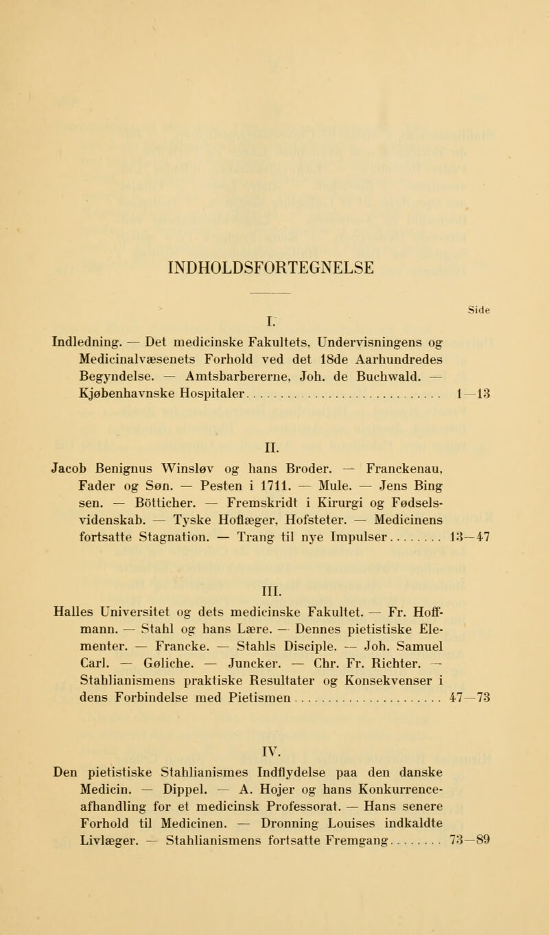 INDHOLDSFORTEGNELSE Side I. Indledning. — Det medicinske Fakultets. Undervisningens og Medicinalvæsenets Forhold ved det 18de Aarhundredes Begyndelse. — Amtsbarbererne, Joh. de Buchwald. — Kjøbenhavnske Hospitaler 1—13 II. Jacob Benignus Winsløv og hans Broder. — Franckenau. Fader og Søn. — Pesten i 1711. — Mule. — Jens Bing sen. — Botticher. — Fremskridt i Kirurgi og Fødsels- videnskab. — Tyske Hoflæger. Hofsteter. — Medicinens fortsatte Stagnation. — Trang til nye Impulser 13—47 III. Halles Universitet og dets medicinske Fakultet. — Fr. Hoff- mann. — Stahl og hans Lære. — Dennes pietistiske Ele- menter. — Francke. — Stahls Disciple. — Joh. Samuel Carl. — Gøliche. — Juncker. — Chr. Fr. Richter. — Stahlianismens praktiske Resultater og Konsekvenser i dens Forbindelse med Pietismen 47—73 IV. Den pietistiske Stahlianismes Indflydelse paa den danske Medicin. — Dippel. — A. Hojer og hans Konkurrence- afhandling for et medicinsk Professorat. — Hans senere Forhold til Medicinen. — Dronning Louises indkaldte Livlæger. — Stahlianismens fortsatte Fremgang 73—89