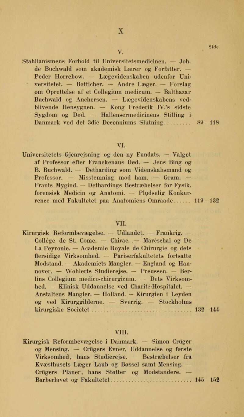Side Stahlianismens Forhold til Universitetsmedicinen. — Joh. de Buchwald som akademisk Lærer og Forfatter. — Peder Horrebow. — Lægevidenskaben udenfor Uni- • versitetet. — Bøtticher. — Andre Læger. — Forslag om Oprettelse af et Collegium medicum. — Balthazar Buchwald og Anchersen. — Lægevidenskabens ved- blivende Hensygnen. — Kong Frederik IV.'s sidste Sygdom og Død. — Hallensermedicinens Stilling i Danmark ved det 3die Decenniums Slutning 89 —118 VI. Universitetets Gjenrejsning og den ny Fundats. — Valget af Professor efter Franckenaus Død. — Jens Bing og B. Buchwald. — Detharding som Videnskabsmand og Professor. — Misstemning mod ham. — Gram. — Frants Mygind. — Dethardings Bestræbelser for Fysik, forensisk Medicin og Anatomi. — Pludselig Konkur- rence med Fakultetet paa Anatomiens Omraade 119—132 VII. Kirurgisk Reformbevægelse. — Udlandet. — Frankrig. — College de St. Come. — Chirac. — Maréschal og De La Peyronie. — Academie Royale de Chirurgie og dets flersidige Virksomhed. — Pariserfakultetets fortsatte Modstand. — Akademiets Mangler. — England og Han- nover. — Wohlerts Studierejse. — Preussen. — Ber- lins Collegium medico-chirurgicum. — Dets Virksom- hed. — Klinisk Uddannelse ved Charité-Hospitalet. — Anstaltens Mangler. — Holland. — Kirurgien i Leyden og ved Kirurggilderne. — Sverrig. — Stockholms kirurgiske Societet 132—14+ VIII. Kirurgisk Reformbevægelse i Danmark. — Simon Criiger og Mensing. — Criigers Evner, Uddannelse og første Virksomhed, hans Studierejse. - Bestræbelser fra Kvæsthusets Læger Laub og Bøssel samt Mensing. — Criigers Planer, hans Støtter og Modstandere. — Barberlavet og Fakultetet 145—152