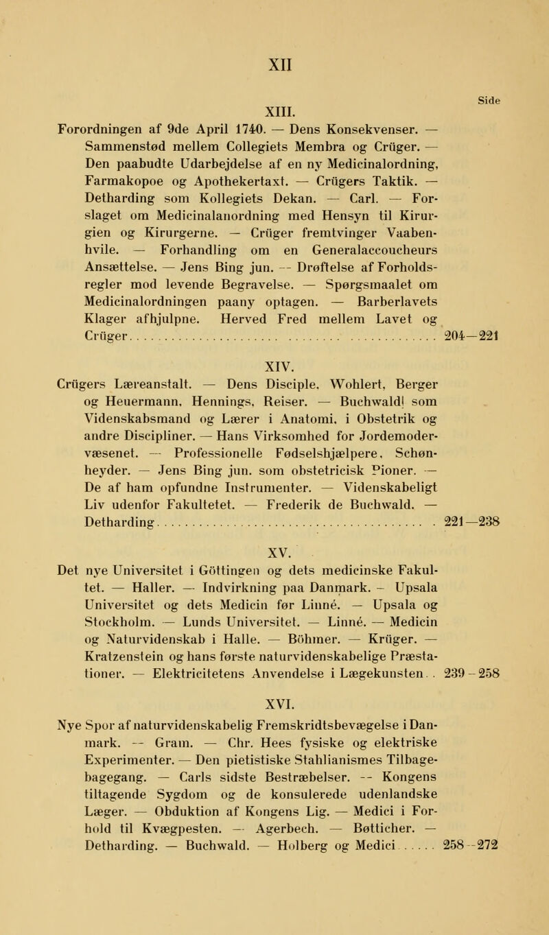 Side XIII. Forordningen af 9de April 1740. — Dens Konsekvenser. — Sammenstød mellem Collegiets Membra og Criiger. — Den paabudte Udarbejdelse af en ny Medicinalordning, Farmakopoe og Apothekertaxt. — Crtigers Taktik. — Detharding som Kollegiets Dekan. — Carl. — For- slaget om Medicinalanordning med Hensyn til Kirur- gien og Kirurgerne. — Criiger fremtvinger Vaaben- hvile. — Forhandling om en Generalaccoucheurs Ansættelse. — Jens Bing jun. — Drøftelse af Forholds- regler mod levende Begravelse. — Spørgsmaalet om Medicinalordningen paany optagen. — Barberlavets Klager afhjulpne. Herved Fred mellem Lavet og Criiger 204-221 XIV. Crugers Læreanstalt. — Dens Disciple. Wohlert, Berger og Heuermann, Hennings. Reiser. — Buchwald! som Videnskabsmand og Lærer i Anatomi, i Obstetrik og andre Discipliner. — Hans Virksomhed for Jordemoder- væsenet. — Professionelle Fødselshjælpere, Schøn- heyder. — Jens Bing jun. som obstetricisk Pioner. — De af ham opfundne Instrumenter. — Videnskabeligt Liv udenfor Fakultetet. — Frederik de Buchwald. — Detharding 221—238 XV. Det nye Universitet i Gottingen og dets medicinske Fakul- tet. — Haller. — Indvirkning paa Danmark. - Upsala Universitet og dets Medicin før Linné. — Upsala og Stockholm. — Lunds Universitet. — Linné. — Medicin og Naturvidenskab i Halle. — Bohmer. — Kriiger. — Kratzenstein og hans første naturvidenskabelige Præsta- tioner. — Elektricitetens Anvendelse i Lægekunsten. . 239-258 XVI. Nye Spor af naturvidenskabelig Fremskridtsbevægelse i Dan- mark. — Gram. — Chr. Hees fysiske og elektriske Experimenter. — Den pietistiske Stahlianismes Tilbage- bagegang. — Carls sidste Bestræbelser. -- Kongens tiltagende Sygdom og de konsulerede udenlandske Læger. — Obduktion af Kongens Lig. — Medici i For- hold til Kvægpesten. — Agerbech. — Bøtticher. — Detharding. — Buchwald. — Holberg og Medici 258-272