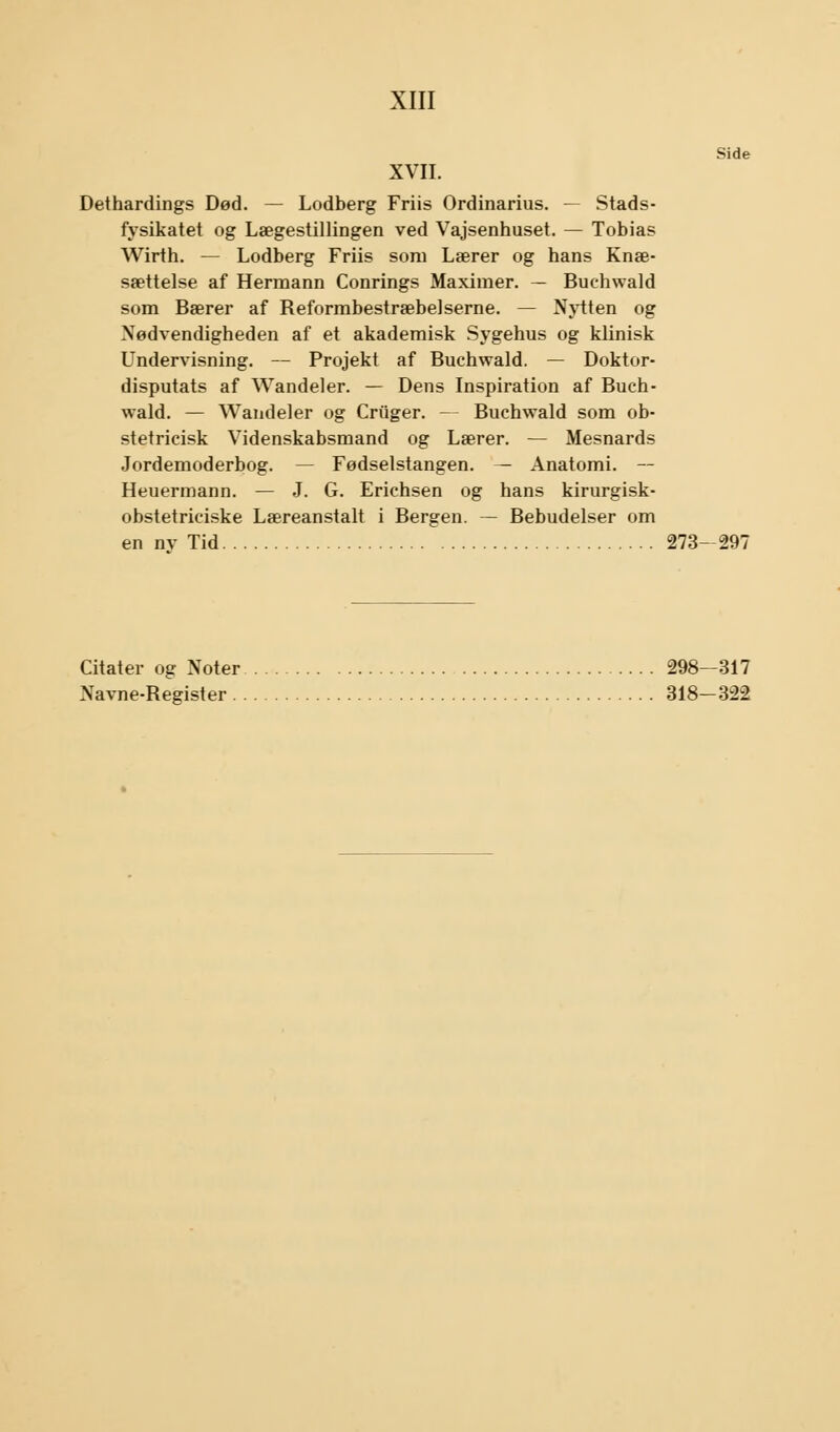 Side XVII. Dethardings Død. — Lodberg Friis Ordinarius. — Stads- fysikatet og Lægestillingen ved Vajsenhuset. — Tobias Wirth. — Lodberg Friis som Lærer og hans Knæ- sættelse af Hermann Conrings Maximer. — Buchwald som Bærer af Beformbestræbelserne. — Nytten og Nødvendigheden af et akademisk Sygehus og klinisk Undervisning. — Projekt af Buchwald. — Doktor- disputats af Wandeler. — Dens Inspiration af Buch- wald. — Wandeler og Criiger. — Buchwald som ob- stetricisk Videnskabsmand og Lærer. — Mesnards Jordemoderbog. — Fødselstangen. — Anatomi. — Heuermann. — J. G. Erichsen og hans kirurgisk- obstetriciske Læreanstalt i Bergen. — Bebudelser om en nv Tid 273-297 Citater og Noter 298—317 Navne-Register 318—322
