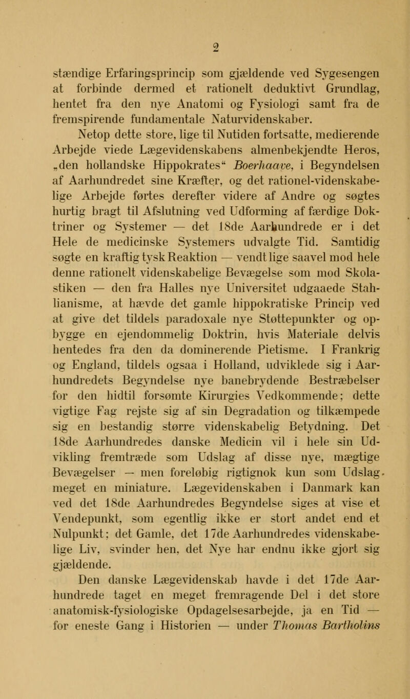 stændige Erfaringsprincip som gjældende ved Sygesengen at forbinde dermed et rationelt deduktivt Grundlag, hentet fra den nye Anatomi og Fysiologi samt fra de fremspirende fundamentale Naturvidenskaber. Netop dette store, lige til Nutiden fortsatte, medierende Arbejde viede Lægevidenskabens almenbekjendte Heros, „den hollandske Hippokrates Boerhaave. i Begyndelsen af Aarhundredet sine Kræfter, og det rationel-videnskabe- lige Arbejde førtes derefter videre af Andre og søgtes hurtig bragt til Afslutning ved Udforming af færdige Dok- triner og Systemer — det 18de Aarkundrede er i det Hele de medicinske Systemers udvalgte Tid. Samtidig søgte en kraftig tysk Reaktion — vendt lige saavel mod hele denne rationelt videnskabelige Bevægelse som mod Skola- stiken — den fra Halles nye Universitet udgaaede Stah- lianisme, at hævde det gamle hippokratiske Princip ved at give det tildels paradoxale nye Støttepunkter og op- bygge en ejendommelig Doktrin, hvis Materiale delvis hentedes fra den da dominerende Pietisme. I Frankrig og England, tildels ogsaa i Holland, udviklede sig i Aar- hundredets Begyndelse nye banebrydende Bestræbelser for den hidtil forsømte Kirurgies Vedkommende; dette vigtige Fag rejste sig af sin Degradation og tilkæmpede sig en bestandig større videnskabelig Betydning. Det 18de Aarhundredes danske Medicin vil i hele sin Ud- vikling fremtræde som Udslag af disse nye, mægtige Bevægelser — men foreløbig rigtignok kun som Udslag, meget en miniature. Lægevidenskaben i Danmark kan ved det 18de Aarhundredes Begyndelse siges at vise et Vendepunkt, som egentlig ikke er stort andet end et Nulpunkt; det Gamle, det 17de Aarhundredes videnskabe- lige Liv, svinder hen, det Nye har endnu ikke gjort sig gjældende. Den danske Lægevidenskab havde i det 17de Aar- hundrede taget en meget fremragende Del i det store anatomisk-fysiologiske Opdagelsesarbejde, ja en Tid — for eneste Gang i Historien — under Thomas Bartholins