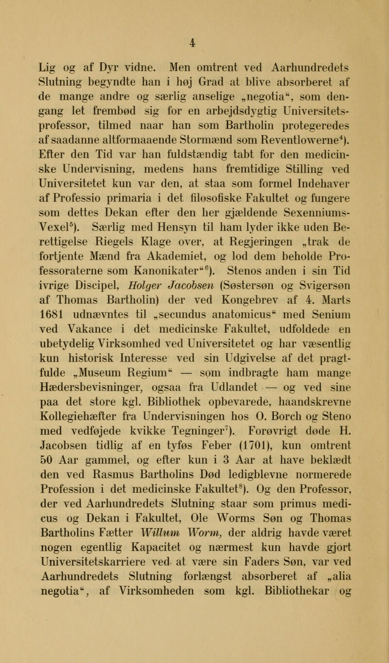 Lig og af Dyr vidne. Men omtrent ved Aarhundredets Slutning begyndte han i høj Grad at blive absorberet af de mange andre og særlig anselige „negotia, som den- gang let frembød sig for en arbejdsdygtig Universitets- professor, tilmed naar han som Bartholin protegeredes af saadanne altformaaende Stormænd som Reventlowerne4). Efter den Tid var han fuldstændig tabt for den medicin- ske Undervisning, medens hans fremtidige Stilling ved Universitetet kun var den, at staa som formel Indehaver af Professio primaria i det filosofiske Fakultet og fungere som dettes Dekan efter den her gjældende Sexenniums- Vexel5). Særlig med Hensyn til ham lyder ikke uden Be- rettigelse Riegels Klage over, at Regjeringen „trak de fortjente Mænd fra Akademiet, og lod dem beholde Pro- fessoraterne som Kanonikater6). Stenos anden i sin Tid ivrige Discipel, Holger Jacobsen (Søstersøn og Svigersøn af Thomas Bartholin) der ved Kongebrev af 4. Marts 1681 udnævntes til „secundus anatomicus med Senium ved Vakance i det medicinske Fakultet, udfoldede en ubetydelig Virksomhed ved Universitetet og har væsentlig kun historisk Interesse ved sin Udgivelse af det pragt- fulde „Museum Regium'* — søm indbragte ham mange Hædersbevisninger, ogsaa fra Udlandet — og ved sine paa det store kgl. Bibliothek opbevarede, haandskrevne Kollegiehæfter fra Undervisningen hos O. Borch og Steno med vedføjede kvikke Tegninger7). Forøvrigt døde H. Jacobsen tidlig af en tyføs Feber (1701), kun omtrent 50 Aar gammel, og efter kun i 3 Aar at have beklædt den ved Rasmus Bartholins Død ledigblevne normerede Profession i det medicinske Fakultets). Og den Professor, der ved Aarhundredets Slutning staar som primus medi- cus og Dekan i Fakultet, Ole Worms Søn og Thomas Bartholins Fætter Willum Worm, der aldrig havde været nogen egentlig Kapacitet og nærmest kun havde gjort Universitetskarriere ved at være sin Faders Søn, var ved Aarhundredets Slutning forlængst absorberet af „alia negotia, af Virksomheden som kgl. Bibliothekar og
