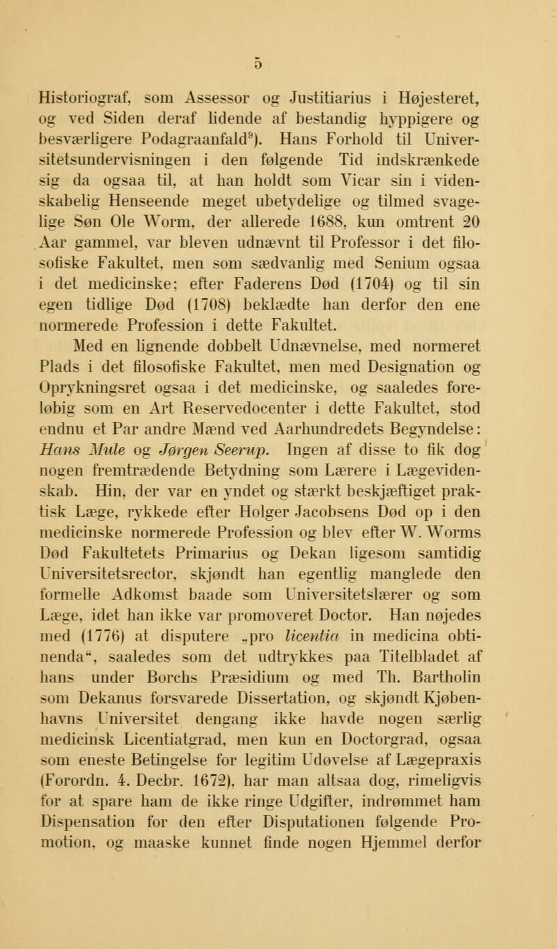 Historiograf, som Assessor og Justitiarius i Højesteret, og ved Siden deraf lidende af bestandig hyppigere og besværligere Podagraanfald9). Hans Forhold til Univer- sitetsundervisningen i den følgende Tid indskrænkede sig da ogsaa til, at han holdt som Vicar sin i viden- skabelig Henseende meget ubetydelige og tilmed svage- lige Søn Ole Worm, der allerede 1688, kun omtrent 20 Aar gammel, var bleven udnævnt til Professor i det filo- sofiske Fakultet, men som sædvanlig med Senium ogsaa i det medicinske: efter Faderens Død (1704) og til sin egen tidlige Dod (1708) beklædte han derfor den ene normerede Profession i dette Fakultet. Med en lignende dobbelt Udnævnelse, med normeret Plads i det filosofiske Fakultet, men med Designation og Uprykningsret ogsaa i det medicinske, og saaledes fore- løbig som en Art Reservedocenter i dette Fakultet, stod endnu et Par andre Mænd ved Aarhundredets Begyndelse: Hans Mule og Jørgen Seerup. Ingen af disse to fik dog nogen fremtrædende Betydning som Lærere i Lægeviden- skab. Hin, der var en yndet og stærkt beskjæftiget prak- tisk Læge, rykkede efter Holger Jacobsens Død op i den medicinske normerede Profession og blev efter W. Worms Død Fakultetets Primarius og Dekan ligesom samtidig Universitetsrector, skjøndt han egentlig manglede den formelle Adkomst baade som Universitetslærer og som Læge, idet han ikke var promoveret Doctor. Han nøjedes med (1776) at disputere -pro licentia in medicina obti- nenda, saaledes som det udtrykkes paa Titelbladet af hans under Borchs Præsidium og med Th. Bartholin som Dekanus forsvarede Dissertation, og skjondt Kjøben- havns Universitet dengang ikke havde nogen særlig medicinsk Licentiatgrad, men kun en Doctorgrad, ogsaa som eneste Betingelse for legitim Udøvelse af Lægepraxis (Forordn. 4. Decbr. 1672), har man altsaa dog, rimeligvis for at spare ham de ikke ringe Udgifter, indrømmet ham Dispensation for den efter Disputationen følgende Pro- motion, og maaske kunnet finde nogen Hjemmel derfor