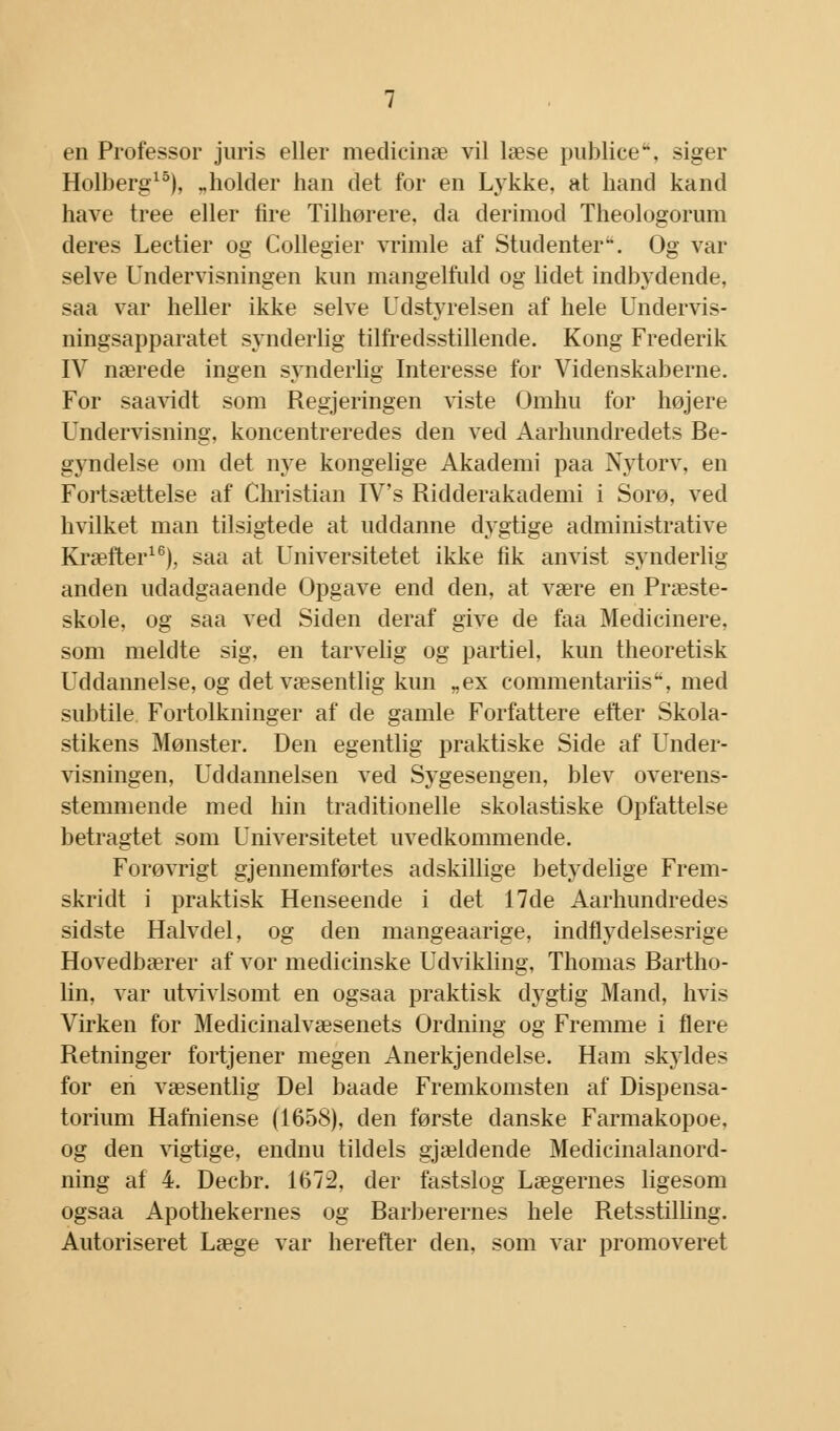 Holberg15), „holder han det for en Lykke, at band kand have tree eller fire Tilhørere, da derimod Theologorum deres Lectier og Collegier vrimle af Studenter1*. Og var selve Undervisningen kun mangelfuld og lidet indbydende, saa var heller ikke selve Udstyrelsen af hele Undervis- ningsapparatet synderlig tilfredsstillende. Kong Frederik IV nærede ingen synderlig Interesse for Videnskaberne. For saavidt som Regjeringen viste Omhu for højere Undervisning, koncentreredes den ved Aarhundredets Be- gyndelse om det nye kongelige Akademi paa Nytorv, en Fortsættelse af Christian IV's Ridderakademi i Sorø, ved hvilket man tilsigtede at uddanne dygtige administrative Kræfter16), saa at Universitetet ikke fik anvist synderlig anden udadgaaende Opgave end den, at være en Præste- skole, og saa ved Siden deraf give de faa Medicinere, som meldte sig, en tarvelig og partiel, kun theoretisk Uddannelse, og det væsentlig kun „ex commentariis, med subtile Fortolkninger af de gamle Forfattere efter Skola- stikens Mønster. Den egentlig praktiske Side af Under- visningen, Uddannelsen ved Sygesengen, blev overens- stemmende med hin traditionelle skolastiske Opfattelse betragtet som Universitetet uvedkommende. Forøvrigt gjennemførtes adskillige betydelige Frem- skridt i praktisk Henseende i det 17de Aarhundredes sidste Halvdel, og den mangeaarige, indflydelsesrige Hovedbærer af vor medicinske Udvikling, Thomas Bartho- lin, var utvivlsomt en ogsaa praktisk dygtig Mand, hvis Virken for Medicinalvæsenets Ordning og Fremme i flere Retninger fortjener megen Anerkjendelse. Ham skyldes for en væsentlig Del baade Fremkomsten af Dispensa- torium Hafniense (1658), den første danske Farmakopoe, og den vigtige, endnu tildels gjældende Medicinalanord- ning af 4. Decbr. 1672, der fastslog Lægernes ligesom ogsaa Apothekernes og Barberernes hele Retsstilling. Autoriseret Læge var herefter den, som var promoveret