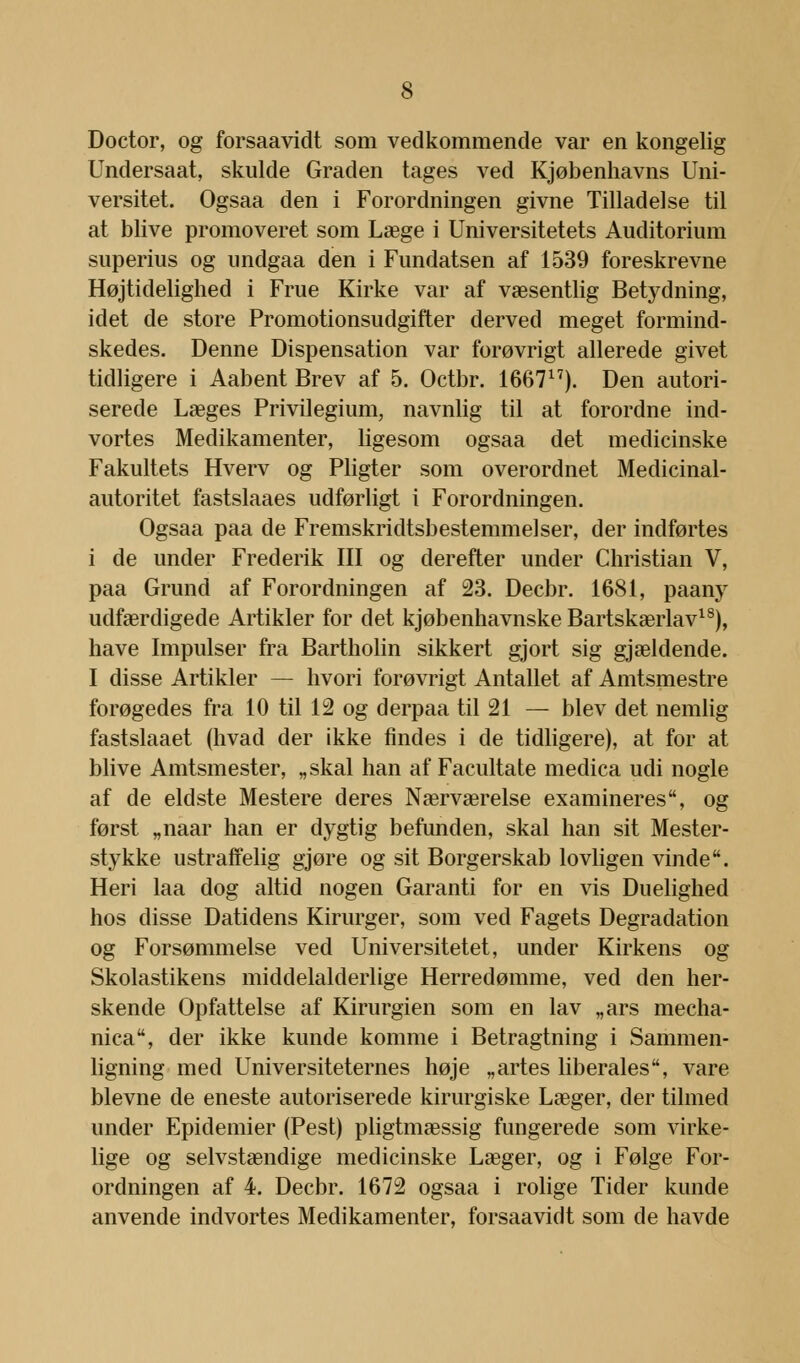 Doctor, og forsaavidt som vedkommende var en kongelig Undersaat, skulde Graden tages ved Kjøbenhavns Uni- versitet. Ogsaa den i Forordningen givne Tilladelse til at blive promoveret som Læge i Universitetets Auditorium superius og undgaa den i Fundatsen af 1539 foreskrevne Højtidelighed i Frue Kirke var af væsentlig Betydning, idet de store Promotionsudgifter derved meget formind- skedes. Denne Dispensation var forøvrigt allerede givet tidligere i Aabent Brev af 5. Octbr. 166717). Den autori- serede Læges Privilegium, navnlig til at forordne ind- vortes Medikamenter, ligesom ogsaa det medicinske Fakultets Hverv og Pligter som overordnet Medicinal- autoritet fastslaaes udførligt i Forordningen. Ogsaa paa de Fremskridtsbestemmelser, der indførtes i de under Frederik III og derefter under Christian V, paa Grund af Forordningen af 23. Decbr. 1681, paany udfærdigede Artikler for det kjøbenhavnske Bartskærlav18), have Impulser fra Bartholin sikkert gjort sig gjældende. I disse Artikler — hvori forøvrigt Antallet af Amtsmestre forøgedes fra 10 til 12 og derpaa til 21 — blev det nemlig fastslaaet (hvad der ikke findes i de tidligere), at for at blive Amtsmester, „skal han af Facultate medica udi nogle af de eldste Mestere deres Nærværelse examineres, og først „naar han er dygtig befunden, skal han sit Mester- st3rkke ustraffelig gjøre og sit Borgerskab lovligen vinde. Heri laa dog altid nogen Garanti for en vis Duelighed hos disse Datidens Kirurger, som ved Fagets Degradation og Forsømmelse ved Universitetet, under Kirkens og Skolastikens middelalderlige Herredømme, ved den her- skende Opfattelse af Kirurgien som en lav „ars mecha- nica, der ikke kunde komme i Betragtning i Sammen- ligning med Universiteternes høje „artes liberales, vare blevne de eneste autoriserede kirurgiske Læger, der tilmed under Epidemier (Pest) pligtmæssig fungerede som virke- lige og selvstændige medicinske Læger, og i Følge For- ordningen af 4. Decbr. 1672 ogsaa i rolige Tider kunde anvende indvortes Medikamenter, forsaavidt som de havde
