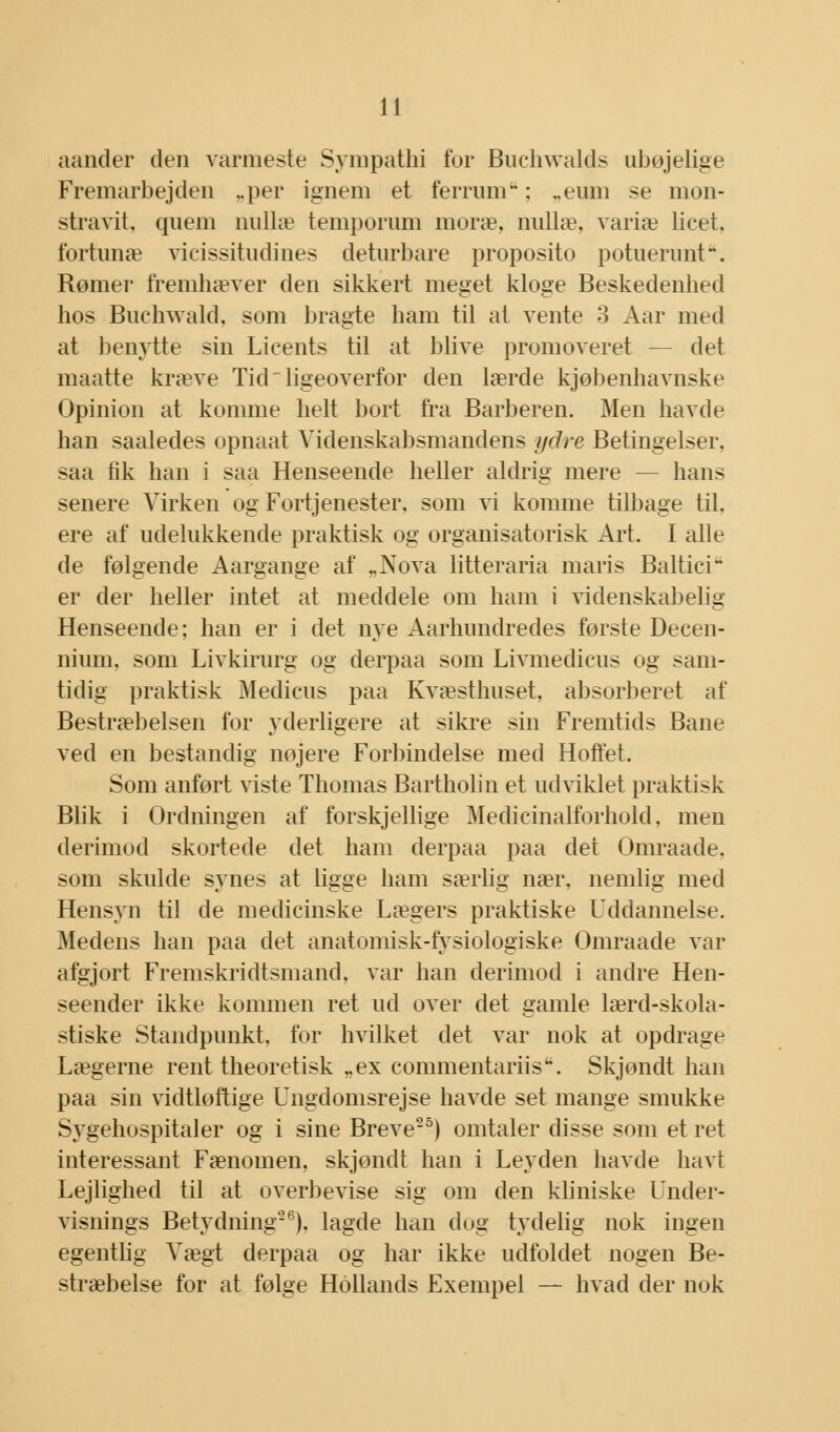 aander den varmeste Synipathi for Buchwalds ubøjelige Fremarbejden ..per ignem et ferruni: ..emu se mon- stravit, quem nullæ temporum moræ, nullæ, variæ licet. fortunæ vicissitudines deturbare proposito potueruiit. Rømer fremhæver den sikkert meget kloge Beskedenhed hos Buchwald, som bragte ham til at vente 3 Aar med at benytte sin Licents til at blive promoveret — det maatte kræve Tid ligeoverfor den lærde kjøbenhavnske Opinion at komme helt bort fra Barberen. Men havde han saaledes opnaat Videnskabsmandens ydre Betingelser, saa fik han i saa Henseende heller aldrig mere — hans senere Virken og Fortjenester, som vi komme tilbage til, ere af udelukkende praktisk og organisatorisk Art. I alle de følgende Aargange af „Nova litteraria maris Baltici er der heller intet at meddele om ham i videnskabelig Henseende; han er i det nye Aarhundredes første Decen- nium, som Livkirurg og derpaa som Livmedicus og sam- tidig praktisk Medicus paa Kvæsthuset, absorberet af Bestræbelsen for yderligere at sikre sin Fremtids Bane ved en bestandig nøjere Forbindelse med Hoffet. Som anført viste Thomas Bartholin et udviklet praktisk Blik i Ordningen af forskjellige Medicinalforhold, men derimod skortede det ham derpaa paa det Omraade, som skulde synes at ligge ham særlig nær, nemlig med Hensyn til de medicinske Lægers praktiske Uddannelse. Medens han paa det anatomisk-fysiologiske Omraade var afgjort Fremskridtsmand, var han derimod i andre Hen- seender ikke kommen ret ud over det gamle lærd-skola- stiske Standpunkt, for hvilket det var nok at opdrage Lægerne rent theoretisk „ex commentariisu. Skjøndt han paa sin vidtløftige Ungdomsrejse havde set mange smukke Sygehospitaler og i sine Breve5) omtaler disse som et ret interessant Fænomen, skjøndt han i Leyden havde havt Lejlighed til at overbevise sig om den kliniske Under- visnings Betydning26), lagde han dug tydelig nok ingen egentlig Vægt derpaa og har ikke udfoldet nogen Be- stræbelse for at følge Hollands Exempel — hvad der nok