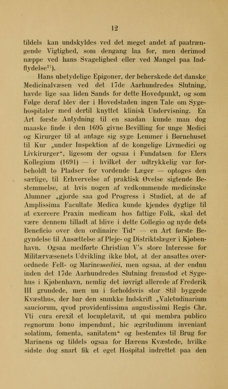 tildels kan undskyldes ved det meget andet af paatræn- gende Vigtighed, som dengang laa for, men derimod næppe ved hans Svagelighed eller ved Mangel paa Ind- flydelse27). Hans ubetydelige Epigoner, der beherskede det danske Medicinalvæsen ved det 17de Aarhundredes Slutning, havde lige saa liden Sands for dette Hovedpunkt, og som Følge deraf blev der i Hovedstaden ingen Tale om Syge- hospitaler med dertil knyttet klinisk Undervisning. En Art første Antydning til en saadan kunde man dog maaske finde i den 1695 givne Bevilling for unge Medici og Kirurger til at antage sig syge Lemmer i Børnehuset til Kur „under Inspektion af de kongelige Livmedici og Livkirurger, ligesom der ogsaa i Fundatsen for Elers Kollegium (1691) — i hvilket der udtrykkelig var for- beholdt to Pladser for vordende Læger — optoges den særlige, til Erhvervelse af praktisk Øvelse sigtende Be- stemmelse, at hvis nogen af vedkommende medicinske Alumner „gjorde saa god Progress i Studiet, at de af Amplissima Facultate Medica kunde kjendes dygtige til at exercere Praxin medicam hos fattige Folk, skal det være dennem tilladt at blive i dette Collegio og nyde dets Beneficio over den ordinaire Tid — en Art første Be- gyndelse til Ansættelse af Pleje- og Distriktslæger i Kjøben- havn. Ogsaa medførte Christian V's store Interesse for Militærvæsenets Udvikling ikke blot, at der ansattes over- ordnede Felt- og Marmemedioi, men ogsaa, at der endnu inden det 17de Aarhundredes Slutning fremstod et Syge- hus i Kjøbenhavn, nemlig det iøvrigt allerede af Frederik III grundede, men nu i forholdsvis stor Stil byggede Kvæsthus, der bar den smukke Indskrift ,.Valetudinarium sauciorum, qvod providentissima augustissimi Regis Chr. Vti cura erexit et locupletavit, ut qui membra publico regnorum bono impendunt, hic ægritudinum inveniant solatium, fomenta, sanitatem og bestemtes til Brug for Marinens og tildels ogsaa for Hærens Kvæstede, hvilke sidste dog snart fik et eget Hospital indrettet paa den