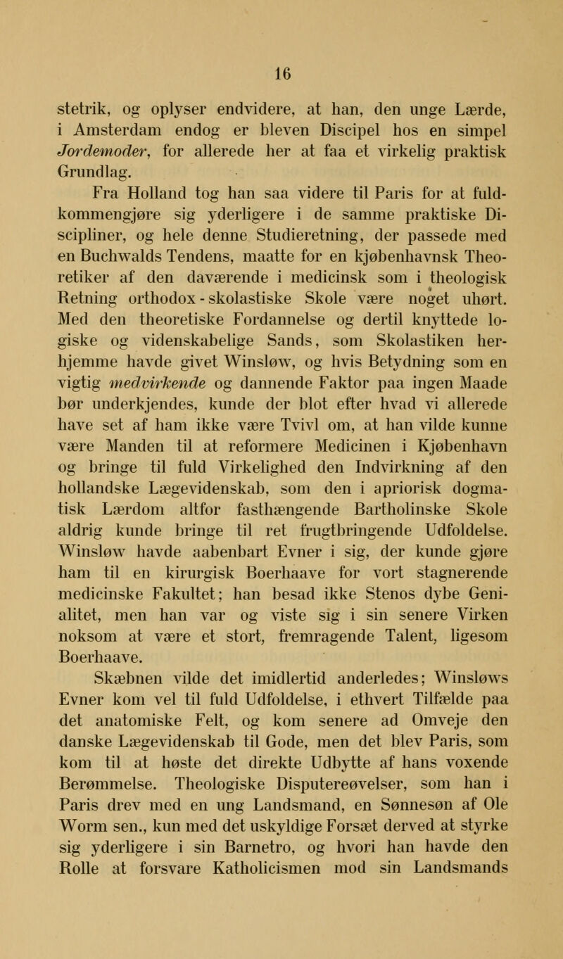 stetrik, og oplyser endvidere, at han, den unge Lærde, i Amsterdam endog er bleven Discipel hos en simpel Jordemoder, for allerede her at faa et virkelig praktisk Grundlag. Fra Holland tog han saa videre til Paris for at fuld- kommengjøre sig yderligere i de samme praktiske Di- scipliner, og hele denne Studieretning, der passede med en Buchwalds Tendens, maatte for en kjøbenhavnsk Theo- retiker af den daværende i medicinsk som i theologisk Retning orthodox - skolastiske Skole være noget uhørt, Med den theoretiske Fordannelse og dertil knyttede lo- giske og videnskabelige Sands, som Skolastiken her- hjemme havde givet Winsløw, og hvis Betydning som en vigtig medvirkende og dannende Faktor paa ingen Maade bør underkjendes, kunde der blot efter hvad vi allerede have set af ham ikke være Tvivl om, at han vilde kunne være Manden til at reformere Medicinen i Kjøbenhavn og bringe til fuld Virkelighed den Indvirkning af den hollandske Lægevidenskab, som den i apriorisk dogma- tisk Lærdom altfor fasthængende Bartholinske Skole aldrig kunde bringe til ret frugtbringende Udfoldelse. Winsløw havde aabenbart Evner i sig, der kunde gjøre ham til en kirurgisk Boerhaave for vort stagnerende medicinske Fakultet; han besad ikke Stenos dybe Geni- alitet, men han var og viste sig i sin senere Virken noksom at være et stort, fremragende Talent, ligesom Boerhaave. Skæbnen vilde det imidlertid anderledes; Winsløws Evner kom vel til fuld Udfoldelse, i ethvert Tilfælde paa det anatomiske Felt, og kom senere ad Omveje den danske Lægevidenskab til Gode, men det blev Paris, som kom til at høste det direkte Udbytte af hans voxende Berømmelse. Theologiske Disputereøvelser, som han i Paris drev med en ung Landsmand, en Sønnesøn af Ole Worm sen., kun med det uskyldige Forsæt derved at styrke sig yderligere i sin Barnetro, og hvori han havde den Rolle at forsvare Katholicismen mod sin Landsmands