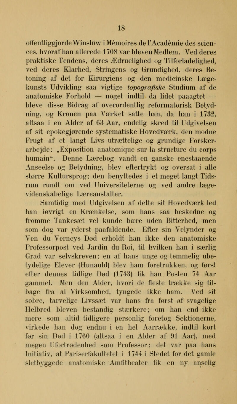 offentliggjorde Winslow i Mémoires de l'Académie des scien- ces, hvoraf han allerede 1708 var bleven Medlem. Ved deres praktiske Tendens, deres Ædruelighed og Tilforladelighed, ved deres Klarhed, Stringens og Grundighed, deres Be- toning af det for Kirurgiens og den medicinske Læge- kunsts Udvikling saa vigtige topografiske Studium af de anatomiske Forhold — noget indtil da lidet paaagtet — bleve disse Bidrag af overordentlig reformatorisk Betyd- ning, og Kronen paa Værket satte han, da han i 1732, altsaa i en Alder af 63 Aar, endelig skred til Udgivelsen af sit epokegjørende systematiske Hovedværk, den modne Frugt af et langt Livs utrættelige og grundige Forsker- arbejde: „Exposition anatomique sur la structure du corps humain. Denne Lærebog vandt en ganske enestaaende Anseelse og Betydning, blev eftertrykt og oversat i alle større Kultursprog; den benyttedes i et meget langt Tids- rum rundt om ved Universiteterne og ved andre læge- videnskabelige Læreanstalter. Samtidig med Udgivelsen af dette sit Hovedværk led han iøvrigt en Krænkelse, som hans saa beskedne og fromme Tankesæt vel kunde bære uden Bitterhed, men som dog var yderst paafaldende. Efter sin Velynder og Ven du Verneys Død erholdt han ikke den anatomiske Professorpost ved Jardin du Boi, til hvilken han i særlig Grad var selvskreven; en af hans unge og temmelig ube- tydelige Elever (Hunauld) blev ham foretrukken, og først efter dennes tidlige Død (1743) fik han Posten 74 Aar gammel. Men den Alder, hvori de fleste trække sig til- bage fra al Virksomhed, tyngede ikke ham. Ved sit sobre, tarvelige Livssæt var hans fra først af svagelige Helbred bleven bestandig stærkere; om han end ikke mere som altid tidligere personlig foretog Sektionerne, virkede han dog endnu i en hel Aarrække, indtil kort før sin Død i 1760 (altsaa i en Alder af 91 Aar), med megen Ufortrødenhed som Professor; det var paa hans Initiativ, at Pariserfakultetet i 1744 i Stedet for det gamle sletbyggede anatomiske Amfitheater fik en ny anselig