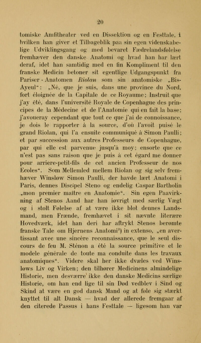 tomiske Amfitheater ved en Dissektion og en Festtale, i hvilken han giver et Tilbageblik paa sin egen videnskabe- lige Udviklingsgang og med bevaret Fædrelandsfølelse fremhæver den danske Anatomi og hvad han har lært deraf, idet han samtidig med en fin Kompliment til den franske Medicin betoner sit egentlige Udgangspunkt fra Pariser - Anatomen Riolan som sin anatomiske „Bis- Ayeul: „Né, que je suis, dans une province du Nord. fort éloignée de la Capitale de ce Royaume; Instruit que j'ay été, dans l'université Royale de Copenhague des prin- cipes de la Médecine et de l'Anatomie qui en fait la base; j'avoueray cependant que tout ce que j'ai de connoissance, je dois le rapporter å la source, d'oii l'avoit puisé le grand Riolan, qui l'a ensuite communiqué å Simon Paulli; et par succession aux autres Professeurs de Copenhague. par qui elle est parvenue jusqu'å moy: ensorte que ce n'est pas sans raison que je puis å eet égard me donner pour arriere-petit-fils de eet ancien Professeur de nos Ecoles. Som Mellemled mellem Riolan og sig selv frem- hæver Winsløw Simon Paulli, der havde lært Anatomi i Paris, dennes Discipel Steno og endelig Caspar Bartholin „mon premier maitre en Anatomie. Sin egen Paavirk- ning af Stenos Aand har han iøvrigt med særlig Vægt og i stolt Følelse af at være ikke blot dennes Lands- mand, men Frænde, fremhævet i sit nævnte literære Hovedværk, idet han deri har aftrykt Stenos berømte franske Tale om Hjernens Anatomi3) in extenso, „en aver- tissant avec une sincére reconnaissance, que le seul dis- cours de feu M. Sténon a été la source primitive et le modele générale de toute ma conduite dans les travaux anatomiques. Videre skal her ikke dvæles ved Wins- løws Liv og Virken; den tilhører Medicinens almindelige Historie, men desværre ikke den danske Medicins særlige Historie, om han end lige til sin Død vedblev i Sind og Skind at være en god dansk Mand og at føle sig stærkt knyttet til alt Dansk — hvad der allerede fremgaar af den citerede Passus i hans Festtale — ligesom han var