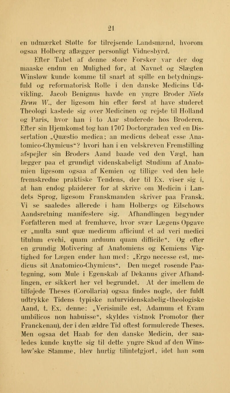 en udmærket Støtte for tilrejsende Landsmænd, hvorom ogsaa Holberg aflægger personligt Vidnesbyrd. Efter Tabet af denne store Forsker var der dog maaske endnu en Mulighed for, at Navnet og Slægten Winsløw kunde komme til snart at spille en betydnings- fuld og reformatorisk Rolle i den danske Medicins Ud- vikling. Jacob Benignus havde en yngre Broder Niels Brun W., der ligesom hin efter først at have studeret Theologi kastede sig over Medicinen og rejste til Holland og Paris, hvor han i to Aar studerede hos Broderen. Efter sin Hjemkomst tog han 1707 Doctorgraden ved en Dis- sertation „Quæstio medica; an medicus debeat esse Ana- tomico-Chymicus? hvori han i en velskreven Fremstilling afspejler sin Broders Aand baade ved den Vægt, han lægger paa et grundigt videnskabeligt Studium af Anato- mien ligesom ogsaa af Kemien og tillige ved den hele fremskredne praktiske Tendens, der til Ex. viser sig i, at han endog plaiderer for at skrive om Medicin i Lan- dets Sprog, ligesom Franskmanden skriver paa Fransk. Vi se saaledes allerede i ham Holbergs og Eilschows Aandsretning manifestere sig. Afhandlingen begynder Forfatteren med at fremhæve, hvor svær Lægens Opgave er „multa sunt quæ medicum afficiunt et ad veri medici titulum evehi, quam arduum quam difficile. Og efter en grundig Motivering af Anatomiens og Kemiens Vig- tighed for Lægen ender han med: „Ergo necesse est, me- dicus sit Anatomico-Chymicus. Den meget rosende Paa- tegning, som Mule i Egenskab af Dekanus giver Afhand- lingen, er sikkert her vel begrundet, At der imellem de tilføjede Theses (Corollaria) ogsaa findes nogle, der fuldt udtrykke Tidens typiske naturvidenskabelig-theologiske Aand, t. Ex. denne: „Verisimile est, Adamum et Evam umbilicos non habuisse, skyldes vistnok Promotor (her Franckenau), der i den ældre Tid oftest formulerede Theses. Men ogsaa det Haab for den danske Medicin, der saa- ledes kunde knytte sig til dette yngre Skud af den Wins- løw'ske Stamme, blev hurtig tilintetgjort, idet han som