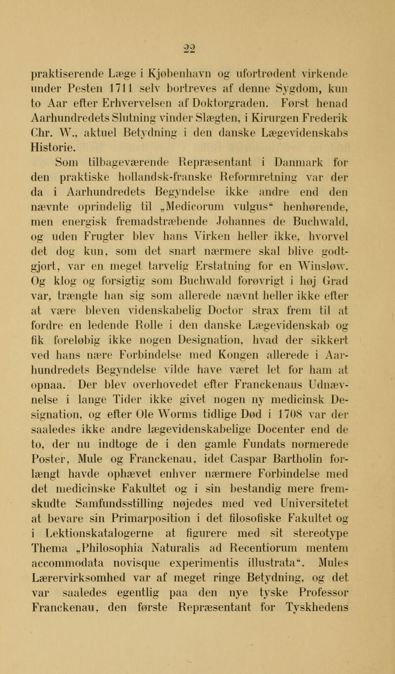 praktiserende Læge i Kjøbenhavn og ufortrødent virkende under Pesten 1711 selv bortreves af denne Sygdom, kun to Aar efter Erhvervelsen af Doktorgraden. Først henad Aarhundredets Slutning vinder Slægten, i Kirurgen Frederik Chr. W., aktuel Betydning i den danske Lægevidenskabs Historie. Som tilbageværende Repræsentant i Danmark for den praktiske hollandsk-franske Reformretning var der da i Aarhundredets Begyndelse ikke andre end den nævnte oprindelig til „Medicorum vulgus henhørende, men energisk fremadstræbende Johannes de Buchwald, og uden Frugter blev hans Virken heller ikke, hvorvel det dog kun, som det snart nærmere skal blive godt- gjort, var en meget tarvelig Erstatning for en Winsløw. Og klog og forsigtig som Buchwald forøvrigt i høj Grad var, trængte han sig som allerede nævnt heller ikke efter at være bleven videnskabelig Doctor strax frem til at fordre en ledende Rolle i den danske Lægevidenskab og fik foreløbig ikke nogen Designation, hvad der sikkert ved hans nære Forbindelse med Kongen allerede i Aar- hundredets Begyndelse vilde have været let for ham at opnaa. Der blev overhovedet efter Franckenaus Udnæv- nelse i lange Tider ikke givet nogen ny medicinsk De- signation, og efter Ole Worms tidlige Død i 1708 var der saaledes ikke andre lægevidenskabelige Docenter end de to, der nu indtoge de i den gamle Fundats normerede Poster, Mule og Franckenau, idet Caspar Bartholin for- længt havde ophævet enhver nærmere Forbindelse med det medicinske Fakultet og i sin bestandig mere frem- skudte Samfundsstilling nøjedes med ved Universitetet at bevare sin Primarposition i det filosofiske Fakultet og i Lektionskatalogerne at figurere med sit stereotype Thema „Philosophia Naturalis ad Recentiorum mentem accommodata novisque experimentis illustrata. Mules Lærervirksomhed var af meget ringe Betydning, og det var saaledes egentlig paa den nye tyske Professor Franckenau, den første Repræsentant for Tyskhedens