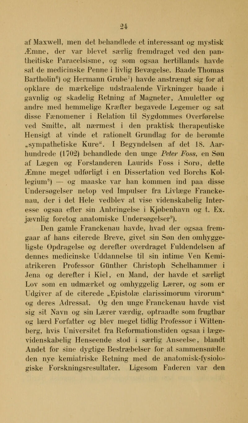 af Maxwell, men det behandlede et interessant og mystisk Ærane, der var blevet særlig fremdraget ved den pan- theitiske Paracelsisme, og som ogsaa hertillands havde sat de medicinske Penne i livlig Bevægelse. Baade Thomas Bartholin6) og Hermann Grube7) havde anstrængt sig for at opklare de mærkelige udstraalende Virkninger baade i gavnlig og skadelig Retning af Magneter, Amuletter og andre med hemmelige Kræfter begavede Legemer og sat disse Fænomener i Relation til Sygdommes Overførelse ved Smitte, alt nærmest i den praktisk therapeutiske Hensigt at vinde et rationelt Grundlag for de berømte „sympathetiske Kure. I Begyndelsen af det 18. Aar- hundrede (1702) behandlede den unge Peter Foss, en Søn af Lægen og Forstanderen Laurids Foss i Sorø, dette Æmne meget udførligt i en Dissertation ved Borchs Kol- legium8) — og maaske var han kommen ind paa disse Undersøgelser netop ved Impulser fra Livlæge Francke- nau, der i det Hele vedblev at vise videnskabelig Inter- esse ogsaa efter sin Anbringelse i Kjøbenhavn og t. Ex. jævnlig foretog anatomiske Undersøgelser9). Den gamle Franckenau havde, hvad der ogsaa frem- gaar af hans citerede Breve, givet sin Søn den omhygge- ligste Opdragelse øg derefter overdraget Fuldendelsen af dennes medicinske Uddannelse til sin intime Ven Kemi- atrikeren Professor Gunther Christoph Schelhammer i Jena og derefter i Kiel, en Mand, der havde et særligt Lov som en udmærket og omhyggelig Lærer, og som er Udgiver af de citerede „Epistolæ clarissimorum virorum og deres Adressat. Og den unge Franckenau havde vist sig sit Navn og sin Lærer værdig, optraadte som frugtbar og lærd Forfatter og blev meget tidlig Professor i Witten- berg, hvis Universitet fra Reformationstiden ogsaa i læge- videnskabelig Henseende stod i særlig Anseelse, blandt Andet for sine dygtige Bestræbelser for at sammensmelte den nye kemiatriske Retning med de anatomisk-fysiolo- giske Forskningsresultater. Ligesom Faderen var den