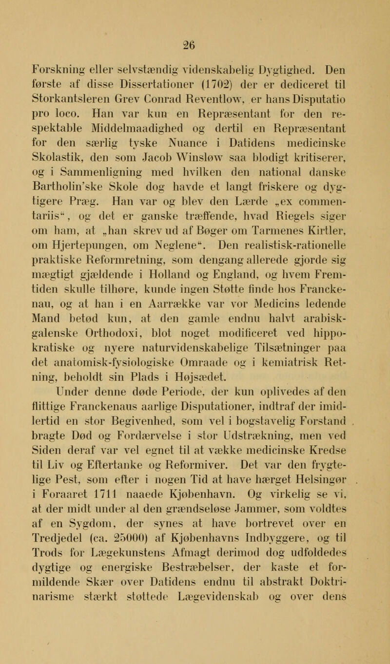 Forskning eller selvstændig videnskabelig Dygtighed. Den første af disse Dissertationer (1702) der er dediceret til Storkantsleren Grev Conrad Reventlow, er hans Disputatio pro loco. Han var kun en Repræsentant for den re- spektable Middelmaadighed og dertil en Repræsentant for den særlig tyske Nuance i Datidens medicinske Skolastik, den som Jacob Winsløw saa blodigt kritiserer, og i Sammenligning med hvilken den national danske Bartholin'ske Skole dog havde et langt friskere og dyg- tigere Præg. Han var og blev den Lærde „ex commen- tariis, og det er ganske træffende, hvad Riegels siger om ham, at „han skrev ud af Bøger om Tarmenes Kirtler, om Hjertepungen, om Neglene. Den realistisk-rationelle praktiske Reformretning, som dengang allerede gjorde sig mægtigt gjældende i Holland og England, og hvem Frem- tiden skulle tilhøre, kunde ingen Støtte finde hos Francke- nau, og at han i en Aarrække var vor Medicins ledende Mand betød kun, at den gamle endnu halvt arabisk- galenske Orthodoxi, blot noget modificeret ved hippo- kratiske og nyere naturvidenskabelige Tilsætninger paa det anatomisk-fysiologiske Omraade og i kemiatrisk Ret- ning, beholdt sin Plads i Højsædet. Under denne døde Periode, der kun oplivedes af den flittige Franckenaus aarlige Disputationer, indtraf der imid- lertid en stor Begivenhed, som vel i bogstavelig Forstand bragte Død og Fordærvelse i stor Udstrækning, men ved Siden deraf var vel egnet til at vække medicinske Kredse til Liv og Eftertanke og Reformiver. Det var den frygte- lige Pest, som efter i nogen Tid at have hærget Helsingør i Foraaret 1711 naaede Kjøbenhavn. Og virkelig se vi. at der midt under al den grændseløse Jammer, som voldtes af en Sygdom, der synes at have bortrevet over en Tredjedel (ca. 25000) af Kjøbenhavns Indbyggere, og til Trods for Lægekunstens Afmagt derimod dog udfoldedes dygtige og energiske Bestræbelser, der kaste et for- mildende Skær over Datidens endnu til abstrakt Doktri- narisme stærkt støttede Lægevidenskab os over dens