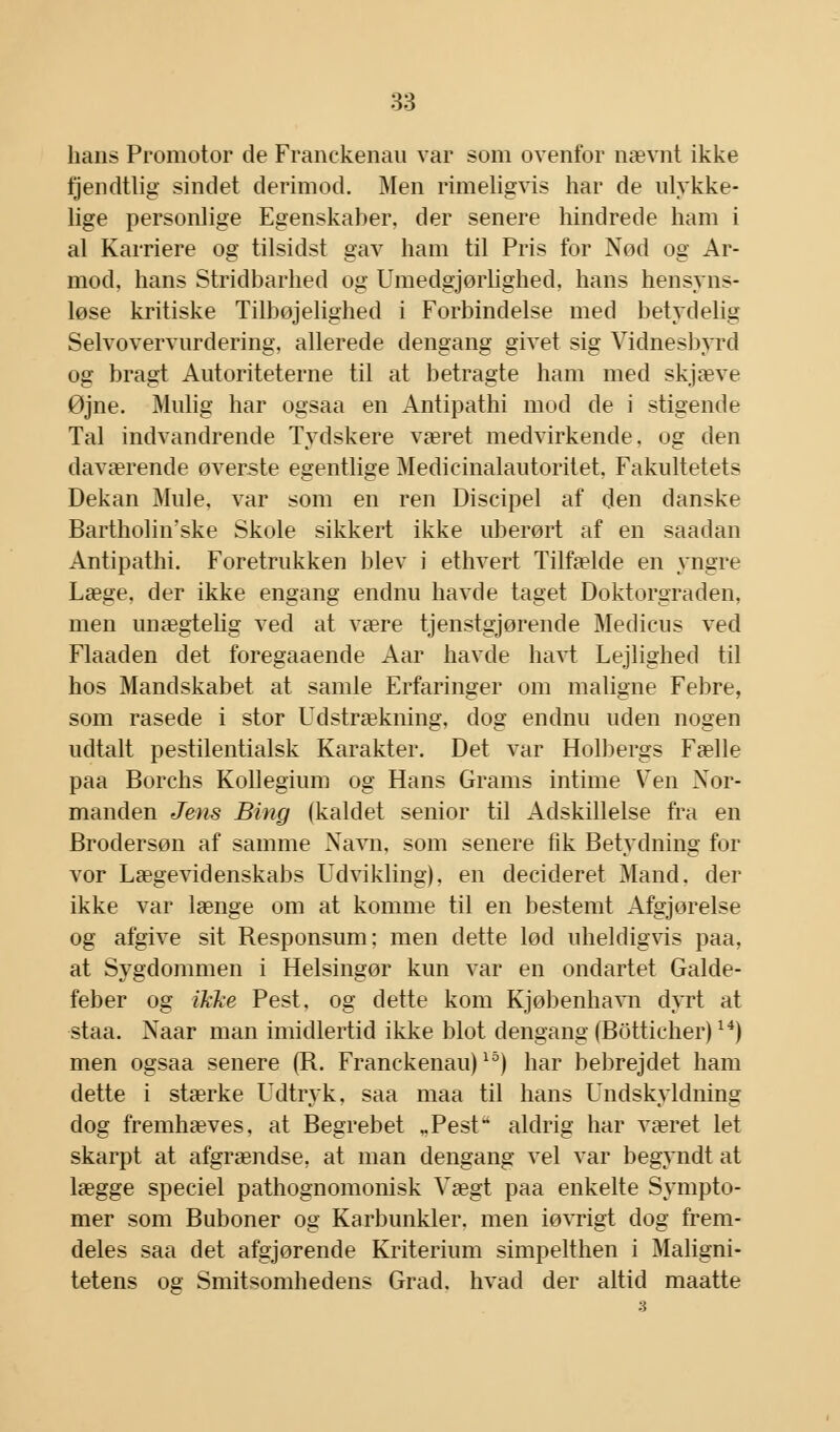 lians Promotor de Franckenau var som ovenfor nævnt ikke fjendtlig sindet derimod. Men rimeligvis har de ulykke- lige personlige Egenskaber, der senere hindrede ham i al Karriere og tilsidst gav ham til Pris for Nød og Ar- mod, hans Stridbarhed og Umedgjørlighed, hans hensyns- løse kritiske Tilbøjelighed i Forbindelse med betydelig Selvovervurdering, allerede dengang givet sig Vidnesbyrd og bragt Autoriteterne til at betragte ham med skjæve Øjne. Mulig har ogsaa en Antipathi mod de i stigende Tal indvandrende Tydskere været medvirkende, og den daværende øverste egentlige Medicinalautoritet, Fakultetets Dekan Mule, var som en ren Discipel af den danske Bartholinske Skole sikkert ikke uberørt af en saadan Antipathi. Foretrukken blev i ethvert Tilfælde en yngre Læge, der ikke engang endnu havde taget Doktorgraden, men unægtelig ved at være tjenstgjørende Medicus ved Flaaden det foregaaende Aar havde havt Lejlighed til hos Mandskabet at samle Erfaringer om maligne Febre, som rasede i stor Udstrækning, dog endnu uden nogen udtalt pestilentialsk Karakter. Det var Holbergs Fælle paa Borchs Kollegium og Hans Grams intime Ven Nor- manden Jens Bing (kaldet senior til Adskillelse fra en Brodersøn af samme Navn, som senere fik Betydning for vor Lægevidenskabs Udvikling), en decideret Mand. der ikke var længe om at komme til en bestemt Afgjorelse og afgive sit Responsum; men dette lød uheldigvis paa, at Sygdommen i Helsingør kun var en ondartet Galde- feber og ikke Pest, og dette kom Kjøbenhavn dyrt at staa. Naar man imidlertid ikke blot dengang (Botticher)14) men ogsaa senere (R. Franckenau)15) har bebrejdet ham dette i stærke Udtryk, saa maa til hans Undskyldning dog fremhæves, at Begrebet „Pest aldrig har været let skarpt at afgrændse, at man dengang vel var begyndt at lægge speciel pathognomonisk Vægt paa enkelte Sympto- mer som Buboner og Karbunkler. men iøvrigt dog frem- deles saa det afgjørende Kriterium simpelthen i Maligni- tetens og Smitsomhedens Grad. hvad der altid maatte