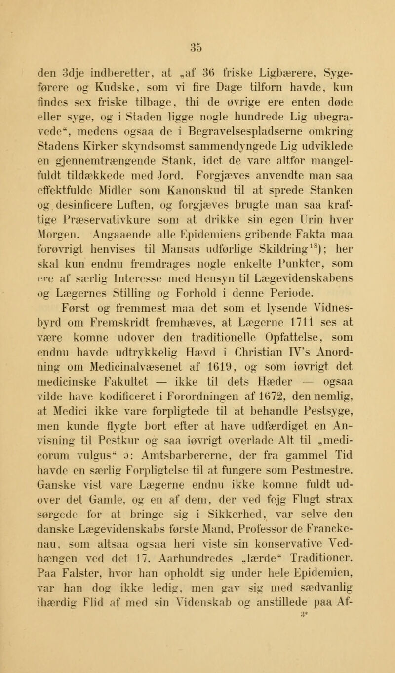 den odje indberetter, at „af 36 friske Ligbærere, Syge- førere og Kudske. som vi fire Dage tilforn havde, kun tindes sex friske tilbage, thi de ovrige ere enten døde eller syge, og i Staden ligge nogle hundrede Lig ubegra- vede, medens ogsaa de i Begravelsespladserne omkring Stadens Kirker skyndsomst sammendyngede Lig udviklede en gjennemtrængende Stank, idet de vare altfor mangel- fuldt tildækkede med Jord. Forgjæves anvendte man saa effektfulde Midler som Kanonskud til at sprede Stanken ug. desinficere Luften, og forgjæves brugte man saa kraf- tige Præservativkure som at drikke sin egen Lrin hver Morgen. Angaaende alle Epidemiens gribende Fakta maa forøvrigt henvises til Mansas udførlige Skildring18); her skal kun endnu fremdrages nogle enkelte Punkter, som ere af særlig Interesse med Hensyn til Lægevidenskabens og Lægernes Stilling og Forhold i denne Periode. Først og fremmest maa det som et lysende Vidnes- byrd om Fremskridt fremhæves, at Lægerne 171 i ses at være komne udover den traditionelle Opfattelse, som endnu havde udtrykkelig Hævd i Christian IVs Anord- ning om Medicinalvæsenet af 1619, og som iøvrigt det medicinske Fakultet — ikke til dets Hæder — ogsaa vilde have kodificeret i Forordningen af 1672, den nemlig, at Medici ikke vare forpligtede til at behandle Pestsyge, men kunde flygte bort efter at have udfærdiget en An- visning til Pestkur og saa iovrigt overlade Alt til „medi- eorum vulgus- o: Amtsbarbererne, der fra gammel Tid havde en særlig Forpligtelse til at fungere som Pestmestre. Ganske vist vare Lægerne endnu ikke komne fuldt ud- over det Gamle, og en af dem, der ved fejg Flugt strax sørgede for at bringe sig i Sikkerhed, var selve den danske Lægevidenskabs første Mand. Professor de Francke- nau. som altsaa ogsaa heri viste sin konservative Ved- hængen ved det 17. Aarhundredes ..lærde Traditioner. Paa Falster, hvor han opholdt sig under hele Epidemien, var han dog ikke ledig, men gav sig med sædvanlig ihærdig Flid af med sin Videnskab og anstillede paa Af-