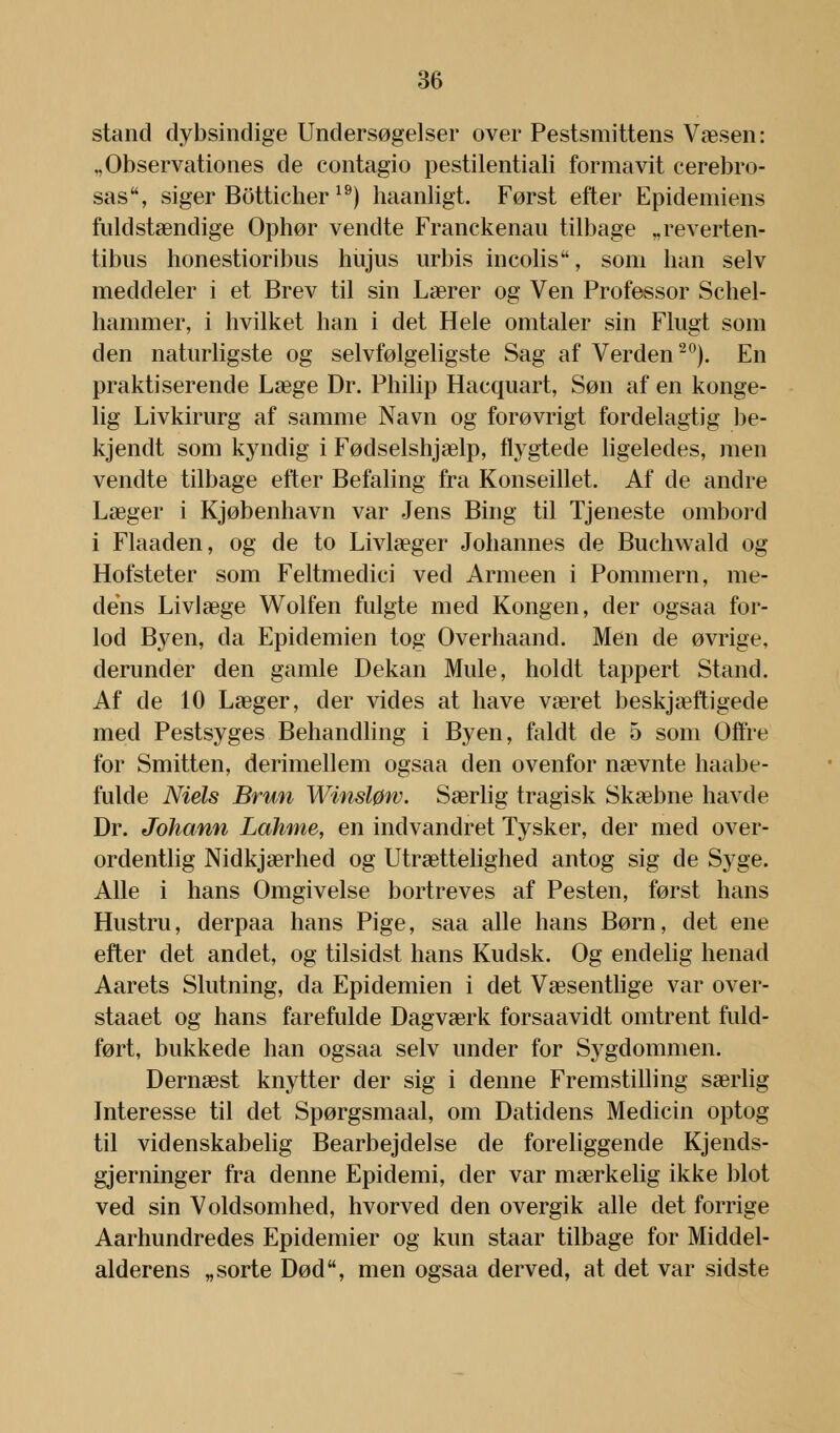 stand dybsindige Undersøgelser over Pestsmittens Væsen: ,,Observationes de contagio pestilentiali formåvit cerebro- sas, siger Botticher 19) haanligt. Først efter Epidemiens fuldstændige Ophør vendte Franckenau tilbage „reverten- tibus honestioribus hujus urbis incolis, som han selv meddeler i et Brev til sin Lærer og Ven Professor Schel- hammer, i hvilket han i det Hele omtaler sin Flugt som den naturligste og selvfølgeligste Sag af Verden20). En praktiserende Læge Dr. Philip Hacquart, Søn af en konge- lig Livkirurg af samme Navn og forøvrigt fordelagtig be- kjendt som kyndig i Fødselshjælp, flygtede ligeledes, men vendte tilbage efter Befaling fra Konseillet. Af de andre Læger i Kjøbenhavn var Jens Bing til Tjeneste ombord i Flaaden, og de to Livlæger Johannes de Buchwald og Hofsteter som Feltmedici ved Armeen i Pommern, me- dens Livlæge Wolfen fulgte med Kongen, der ogsaa for- lod Byen, da Epidemien tog Overhaand. Men cle øvrige, derunder den gamle Dekan Mule, holdt tappert Stand. Af de 10 Læger, der vides at have været beskjæftigede med Pestsyges Behandling i Byen, faldt de 5 som Offre for Smitten, derimellem ogsaa den ovenfor nævnte haabe- fulde Niels Brun Winsløw. Særlig tragisk Skæbne havde Dr. Johann Lahme, en indvandret Tysker, der med over- ordentlig Nidkjærhed og Utrættelighed antog sig de Syge. Alle i hans Omgivelse bortreves af Pesten, først hans Hustru, derpaa hans Pige, saa alle hans Børn, det ene efter det andet, og tilsidst hans Kudsk. Og endelig henad Aarets Slutning, da Epidemien i det Væsentlige var over- staaet og hans farefulde Dagværk forsaavidt omtrent fuld- ført, bukkede han ogsaa selv under for Sygdommen. Dernæst knytter der sig i denne Fremstilling særlig Interesse til det Spørgsmaal, om Datidens Medicin optog til videnskabelig Bearbejdelse de foreliggende Kjends- gjerninger fra denne Epidemi, der var mærkelig ikke blot ved sin Voldsomhed, hvorved den overgik alle det forrige Aarhundredes Epidemier og kun staar tilbage for Middel- alderens „sorte Død, men ogsaa derved, at det var sidste