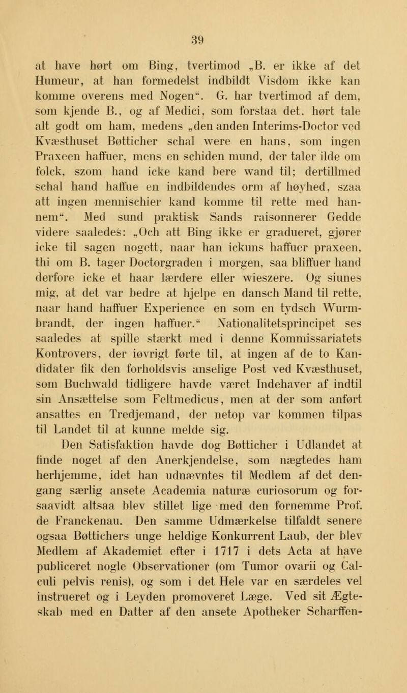 at have hørt om Bing, tvertimod „B. er ikke af det Humeur, at han formedelst indbildt Visdom ikke kan komme overens med Nogen. G. har tvertimod af dem, som kjende B., og af Medici, som forstaa det. hørt tale alt godt om ham, medens „den anden Interims-Doctor ved Kvæsthuset Bøttieher schal were en hans, som ingen Praxeen haffuer, mens en schiden mund, der taler ilde om folck. szom hånd icke kand bere wand til; dertillmed schal hånd haffue en indbildendes orm af høyhed, szaa att ingen mennischier kand komme til rette med han- nem. Med sund praktisk Sands raisonnerer Gedde videre saaledes: „Och att Bing ikke er gradueret, gjører icke til sagen nogett, naar han ickuns haffuer praxeen, thi om B. tager Doctorgraden i morgen, saa bliffuer hånd derfore icke et haar lærdere eller wieszere. Og shines mig, at det var bedre at hjelpe en dansch Mand til rette, naar hånd haffuer Experience en som en tydsch Wurm- brandt, der ingen haffuer. Nationalitetsprincipet ses saaledes at spille stærkt med i denne Kommissariatets Kontrovers, der iøvrigt førte til, at ingen af de to Kan- didater fik den forholdsvis anselige Post ved Kvæsthuset, som Buchwald tidligere havde været Indehaver af indtil sin Ansættelse som Feltmedicus, men at der som anført ansattes en Tredjemand, der netop var kommen tilpas til Landet til at kunne melde sig. Den Satisfaktion havde dog Bøttieher i Udlandet at finde noget af den Anerkjendelse, som nægtedes ham herhjemme, idet han udnævntes til Medlem af det den- gang særlig ansete Academia naturæ curiosorum og for- saavidt altsaa blev stillet lige med den fornemme Prof. de Franckenau. Den samme Udmærkelse tilfaldt senere ogsaa Bøttichers unge heldige Konkurrent Laub, der blev Medlem af Akademiet efter i 1717 i dets Acta at have publiceret nogle Observationer (om Tumor ovarii og Cal- culi pelvis renis), og som i det Hele var en særdeles vel instrueret og i Leyden promoveret Læge. Ved sit Ægte- skab med en Datter af den ansete Apotheker Scharffen-