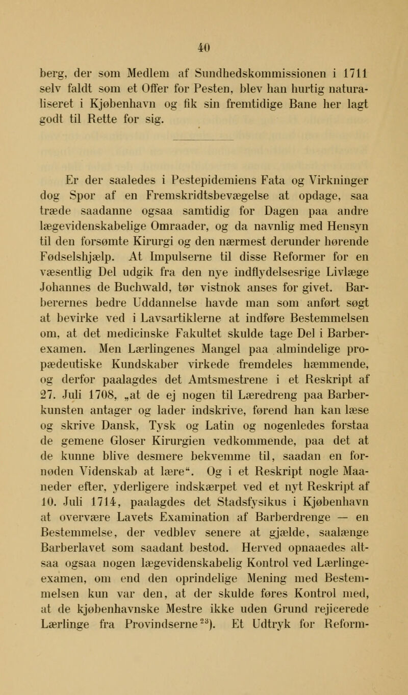 berg, der som Medlem af Sundhedskommissionen i 1711 selv faldt som et Offer for Pesten, blev han hurtig natura- liseret i Kjøbenhavn og fik sin fremtidige Bane her lagt godt til Rette for sig. Er der saaledes i Pestepidemiens Fata og Virkninger dog Spor af en Fremskridtsbevægelse at opdage, saa træde saadanne ogsaa samtidig for Dagen paa andre lægevidenskabelige Omraader, og da navnlig med Hensyn til den forsømte Kirurgi og den nærmest derunder hørende Fødselshjælp. At Impulserne til disse Reformer for en væsentlig Del udgik fra den nye indflydelsesrige Livlæge Johannes de Buchwald, tør vistnok anses for givet. Bar- berernes bedre Uddannelse havde man som anført søgt at bevirke ved i Lavsartiklerne at indføre Bestemmelsen om, at det medicinske Fakultet skulde tage Del i Barber- examen. Men Lærlingenes Mangel paa almindelige pro- pædeutiske Kundskaber virkede fremdeles hæmmende, og derfor paalagdes det Amtsmestrene i et Reskript af :27. Juli 1708, „at de ej nogen til Læredreng paa Barber- kunsten antager og lader indskrive, førend han kan læse og skrive Dansk, Tysk og Latin og nogenledes forstaa de gemene Gloser Kirurgien vedkommende, paa det at de kunne blive desmere bekvemme til, saadan en for- nøden Videnskab at lære. Og i et Reskript nogle Maa- neder efter, yderligere indskærpet ved et nyt Reskript af 10. Juli 1714, paalagdes det Stadsfysikus i Kjøbenhavn at overvære Lavets Examination af Barberdrenge — en Bestemmelse, der vedblev senere at gjælde, saalænge Barberlavet som saadant bestod. Herved opnaaedes alt- saa ogsaa nogen lægevidenskabelig Kontrol ved Lærlinge- examen, om end den oprindelige Mening med Bestem- melsen kun var den, at der skulde føres Kontrol med, at de kjøbenhavnske Mestre ikke uden Grund rejicerede Lærlinge fra Provindserne23). Et Udtryk for Reform-