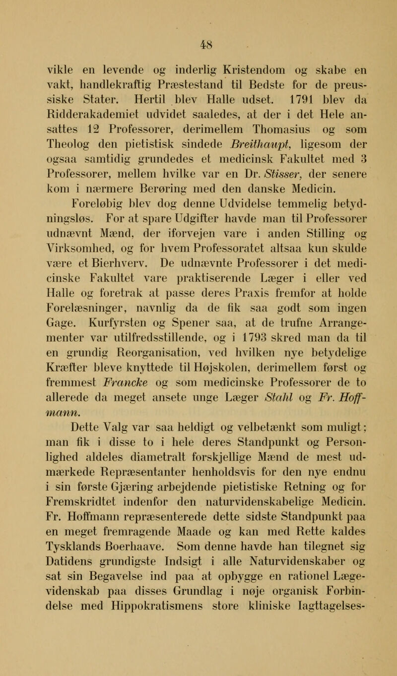 vikle en levende og inderlig Kristendom og skabe en vakt, handlekraftig Præstestand til Bedste for de preus- siske Stater. Hertil blev Halle udset. 1791 blev da Ridderakademiet udvidet saaledes, at der i det Hele an- sattes 12 Professorer, derimellem Thomasius og som Theolog den pietistisk sindede Breithaupt, ligesom der ogsaa samtidig grundedes et medicinsk Fakultet med 3 Professorer, mellem hvilke var en Dr. Stisser, der senere kom i nærmere Berøring med den danske Medicin. Foreløbig blev dog denne Udvidelse temmelig betyd- ningsløs. For at spare Udgifter havde man til Professorer udnævnt Mænd, der iforvejen vare i anden Stilling og Virksomhed, og for hvem Professoratet altsaa kun skulde være et Bierhverv. De udnævnte Professorer i det medi- cinske Fakultet vare praktiserende Læger i eller ved Halle og foretrak at passe deres Praxis fremfor at holde Forelæsninger, navnlig da de fik saa godt som ingen Gage. Kurfyrsten og Spener saa, at de trufne Arrange- menter var utilfredsstillende, og i 1793 skred man da til en grundig Reorganisation, ved hvilken nye betydelige Kræfter bleve knyttede til Højskolen, derimellem først og fremmest Francke og som medicinske Professorer de to allerede da meget ansete unge Læger Stahl og Fr. Hoff- mann. Dette Valg var saa heldigt og velbetænkt som muligt: man fik i disse to i hele deres Standpunkt og Person- lighed aldeles diametralt forskjellige Mænd de mest ud- mærkede Repræsentanter henholdsvis for den nye endnu i sin første Gjæring arbejdende pietistiske Retning og for Fremskridtet indenfor den naturvidenskabelige Medicin. Fr. Hoffmann repræsenterede dette sidste Standpunkt paa en meget fremragende Maade og kan med Rette kaldes Tysklands Boerhaave. Som denne havde han tilegnet sig Datidens grundigste Indsigt i alle Naturvidenskaber og sat sin Begavelse ind paa at opbygge en rationel Læge- videnskab paa disses Grundlag i nøje organisk Forbin- delse med Hippokratismens store kliniske Iagttagelses-