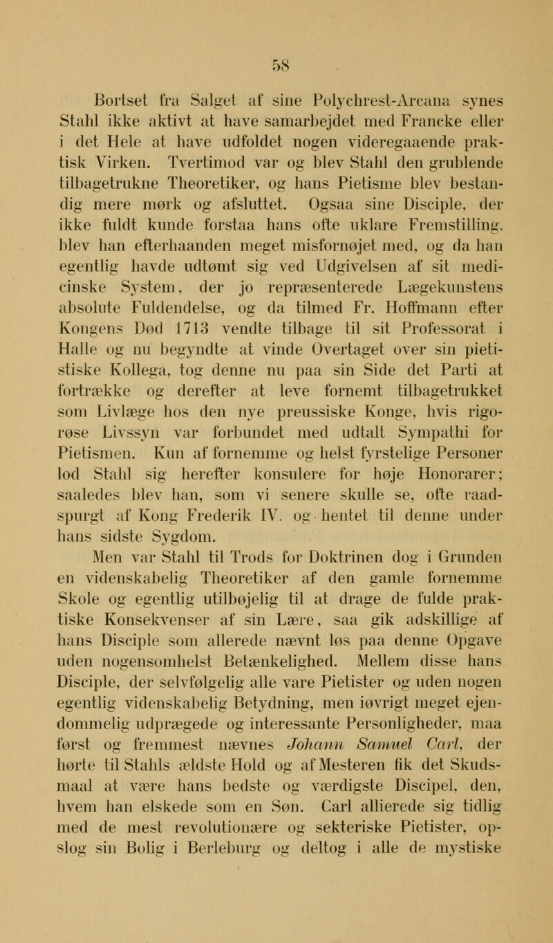 Bortset fra Salget af sine Polychrest-Arcana synes Stahl ikke aktivt at have samarbejdet med Francke eller i det Hele at have udfoldet nogen videregaaende prak- tisk Virken. Tvertimod var og blev Stahl den grublende tilbagetrukne Theoretiker, og hans Pietisme blev bestan- dig mere mørk og afsluttet. Ogsaa sine Disciple, der ikke fuldt kunde forstaa hans ofte uklare Fremstilling, blev han efterhaanden meget misfornøjet med, og da han egentlig havde udtømt sig ved Udgivelsen af sit medi- cinske System, der jo repræsenterede Lægekunstens absolute Fuldendelse, og da tilmed Fr. Hoffmann efter Kongens Død 1713 vendte tilbage til sit Professorat i Halle og nu begyndte at vinde Overtaget over sin pieti- stiske Kollega, tog denne nu paa sin Side det Parti at fortrække og derefter at leve fornemt tilbagetrukket som Livlæge hos den nye preussiske Konge, hvis rigo- røse Livssyn var forbundet med udtalt Sympathi for Pietismen. Kun af fornemme og helst fyrstelige Personer lod Stahl sig herefter konsulere for høje Honorarer; saaledes blev han, som vi senere skulle se, ofte raad- spurgt af Kong Frederik IV. og hentet til denne under hans sidste Sygdom. Men var Stahl til Trods for Doktrinen dog i Grunden en videnskabelig Theoretiker af den gamle fornemme Skole og egentlig utilbøjelig til at drage de fulde prak- tiske Konsekvenser af sin Lære, saa gik adskillige af hans Disciple som allerede nævnt løs paa denne Opgave uden nogensomhelst Betænkelighed. Mellem disse hans Disciple, der selvfølgelig alle vare Pietister og uden nogen egentlig videnskabelig Betydning, men iøvrigt meget ejen- dommelig udprægede og interessante Personligheder, maa først og fremmest nævnes Johann Samuel Carl, der hørte til Stahls ældste Hold og af Mesteren fik det Skuds- maal at være hans bedste og værdigste Discipel, den, hvem han elskede som en Søn. Carl allierede sig tidlig med de mest revolutionære og sekteriske Pietister, op- slog sin Bolig i Berleburg og deltog i alle de mystiske