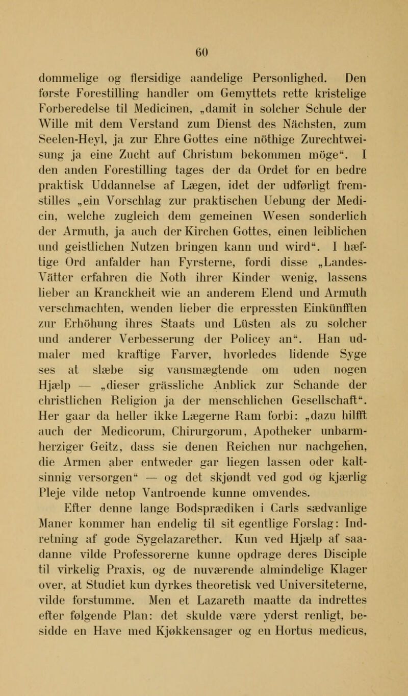 dommelige og flersidige aandelige Personlighed. Den første Forestilling handler om Gemyttets rette kristelige Forberedelse til Medicinen, „damit in solcher Schule der Wille mit dem Verstand zum Dienst des Nachsten, zum Seelen-Heyl, ja zur Ehre Gottes eine nothige Zurechtwei- sung ja eine Zucht anf Christnm bekommen moge. I den anden Forestilling tages der da Ordet for en bedre praktisk Uddannelse af Lægen, idet der udførligt frem- stilles „ein Vorschlag zur praktischen Uebung der Medi- cin, welche zugleich dem gemeinen Wesen sonderlich der Armuth, ja auch der Kirchen Gottes, einen leiblichen und geistlichen Nutzen bringen kann und wird. I hæf- tige Ord anfalder han Fyrsterne, fordi disse „Landes- Vatter erfahren die Noth ihrer Kinder wenig, lassens lieber an Kranckheit wie an anderem Elend und Armuth verschmachten, wenden lieber die erpressten Einkiinfften zur Erhohung ihres Staats und Lusten als zu solcher und anderer Verbesserung der Policey anu. Han ud- maler med kraftige Farver, hvorledes lidende Syge ses at slæbe sig vansmægtende om uden nogen Hjælp „dieser gråssliche Anblick zur Schande der christlichen Religion ja der menschlichen Gesellschaft. Her gaar da heller ikke Lægerne Ram forbi: „dazu hilfft auch der Medicorum, Chirurgorum, Apotheker unbarm- herziger Geitz, dass sie denen Reichen nur nachgelien, die Armen aber entweder gar liegen lassen oder kalt- sinnig versorgeir' — og det skjøndt ved god og kjærlig Pleje vilde netop Vantroende kunne omvendes. Efter denne lange Rodsprædiken i Carls sædvanlige Maner kommer han endelig til sit egentlige Forslag: Ind- retning af gode Sygelazarether. Kun ved Hjælp af saa- danne vilde Professorerne kunne opdrage deres Disciple til virkelig Praxis, og de nuværende almindelige Klager over, at Studiet kun dyrkes theoretisk ved Universiteterne, vilde forstumme. Men et Lazareth maatte da indrettes efter følgende Plan: det skulde være yderst renligt, be- sidde en Have med Kjøkkensager og en Hortus medicus,