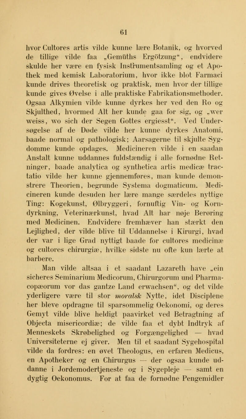 hvor Cultores årtis vikle kunne lære Botanik, og hvorved de tillige vilde faa „Gemiiths Ergotzung, endvidere skulde her være en fysisk Instrumentsamling og et Apo- thek med kemisk Laboratorium, hvor ikke blot Farmaci kunde drives theoretisk og praktisk, men hvor der tillige kunde gives Øvelse i alle praktiske Fabrikationsmethoder. Ogsaa Alkymien vilde kunne dyrkes her ved den Ro og Skjulthed, hvormed Alt her kunde gaa for sig, og „wer weiss, wo sich der Segen Gottes ergiesst. Ved Under- søgelse af de Døde vilde her kunne dyrkes Anatomi, baade normal og pathologisk; Aarsagerne til skjulte Syg- domme kunde opdages. Medicineren vilde i en saadan Anstalt kunne uddannes fuldstændig i alle fornødne Ret- ninger, baade analytica og synthetica årtis medicæ trac- tatio vilde her kunne gjennemføres, man kunde demon- strere Theorien, begrunde Sjstema dogmaticum. Medi- cineren kunde desuden her lære mange særdeles nyttige Ting: Kogekunst, Ølbryggeri, fornuftig Vin- og Korn- dyrkning, Veterinærkunst, hvad Alt har nøje Berøring- med Medicinen. Endvidere fremhæver han stærkt den Lejlighed, der vilde blive til Uddannelse i Kirurgi, hvad der var i lige Grad nyttigt baade for cultores medicinæ og cultores chirurgiæ, hvilke sidste nu ofte kun lærte at barbere. Man vilde altsaa i et saadant Lazareth have „ein sicheres Seminarium Medicorum, Chirurgorum und Pharma- copæorum vor das gantze Land erwachsen, og det vilde yderligere være til stor moralsk Nytte, idet Disciplene her bleve opdragne til sparsommelig Oekonomi, og deres Gemyt vilde blive heldigt paavirket ved Betragtning af Objecta misericordiæ; de vilde faa et dybt Indtryk af Menneskets Skrøbelighed og Forgængelighed — hvad Universiteterne ej giver. Men til et saadant Sygehospital vilde da fordres: en øvet Theologus, en erfaren Medicus. en Apotheker og en Chirurgus — der ogsaa kunde ud- danne i Jordemodertjeneste og i Sygepleje — samt en dygtig Oekonomus. For at faa de fornødne Pengemidler