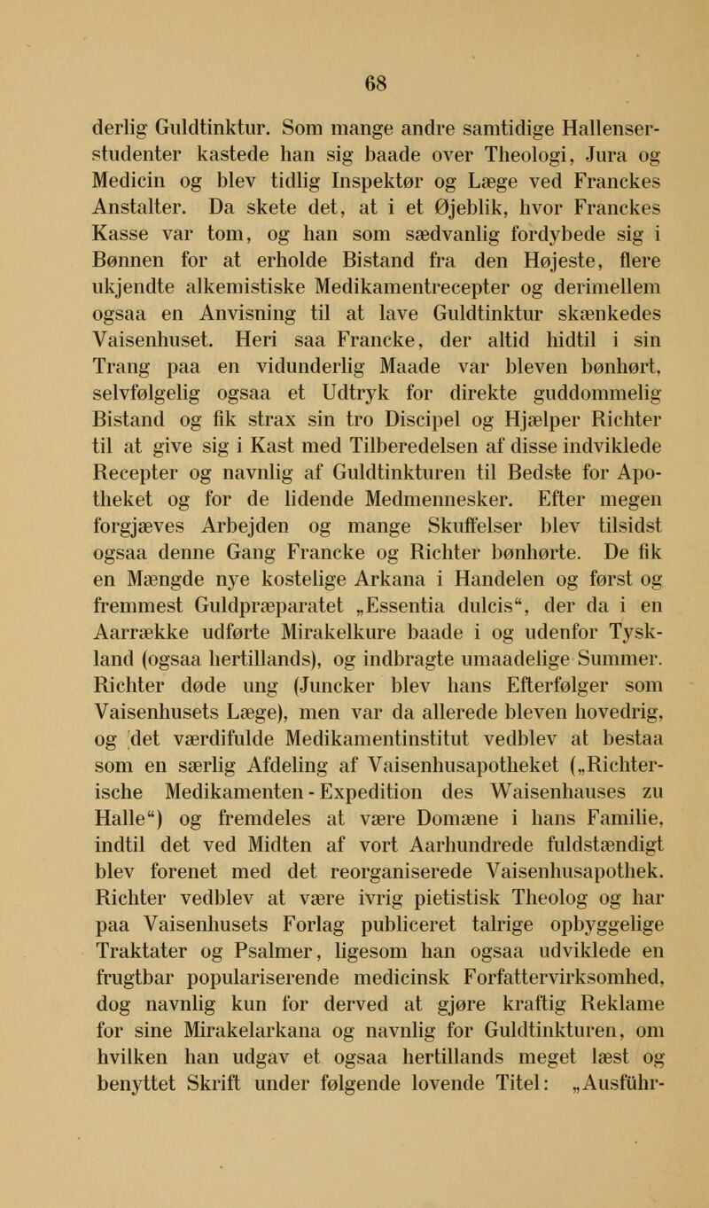 derlig Guldtinktur. Som mange andre samtidige Hallenser- studenter kastede han sig baade over Theologi, Jura og Medicin og blev tidlig Inspektør og Læge ved Franckes Anstalter. Da skete det, at i et Øjeblik, hvor Franckes Kasse var tom, og han som sædvanlig fordybede sig i Bønnen for at erholde Bistand fra den Højeste, flere ukjendte alkemistiske Medikamentrecepter og derimellem ogsaa en Anvisning til at lave Guldtinktur skænkedes Vaisenhuset. Heri saa Francke, der altid hidtil i sin Trang paa en vidunderlig Maade var bleven bønhørt, selvfølgelig ogsaa et Udtryk for direkte guddommelig Bistand og fik strax sin tro Discipel og Hjælper Richter til at give sig i Kast med Tilberedelsen af disse indviklede Recepter og navnlig af Guldtinkturen til Bedste for Apo- theket og for de lidende Medmennesker. Efter megen forgjæves Arbejden og mange Skuffelser blev tilsidst ogsaa denne Gang Francke og Richter bønhørte. De fik en Mængde nye kostelige Arkana i Handelen og først og fremmest Guldpræparatet „Essentia dulcis, der da i en Aarrække udførte Mirakelkure baade i og udenfor Tysk- land (ogsaa hertillands), og indbragte umaadelige Summer. Richter døde ung (Juncker blev hans Efterfølger som Vaisenhusets Læge), men var da allerede bleven hovedrig, og 'det værdifulde Medikamentinstitut vedblev at bestaa som en særlig Afdeling af Vaisenhusapotheket („Richter- ische Medikamenten - Expedition des Waisenhauses zu Halle) og fremdeles at være Domæne i hans Familie, indtil det ved Midten af vort Aarhundrede fuldstændigt blev forenet med det reorganiserede Vaisenhusapothek. Richter vedblev at være ivrig pietistisk Theolog og har paa Vaisenhusets Forlag publiceret talrige opbyggelige Traktater og Psalmer, ligesom han ogsaa udviklede en frugtbar populariserende medicinsk Forfattervirksomhed, dog navnlig kun for derved at gjøre kraftig Reklame for sine Mirakelarkana og navnlig for Guldtinkturen, om hvilken han udgav et ogsaa hertillands meget læst og benyttet Skrift under følgende lovende Titel: „Ausfuhr-