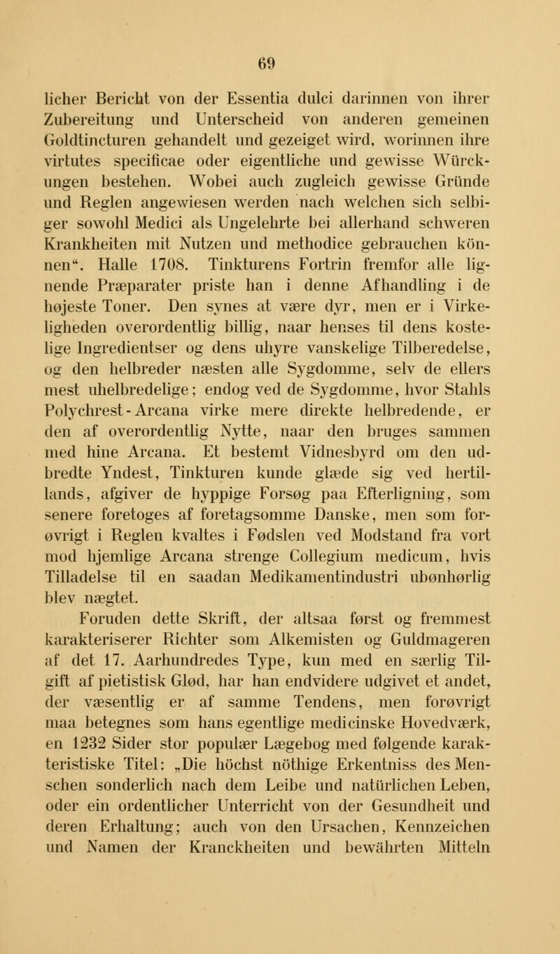 licher BericM von der Essentia dulci darinnen von ihrer Zubereitung und Unterscheid von anderen gemeinen Goldtincturen gehandelt und gezeiget wird, worinnen ihre virtutes specificae oder eigentliche und gewisse Wtirck- ungen bestehen. Wobei auch zugleich gewisse Grunde und Reglen angewiesen werden nach welchen sich selbi- ger sowohl Medici als Ungelehrte bei allerhand schweren Krankheiten mit Nutzen und methodice gebrauchen kiin- nen. Halle 1708. Tinkturens Fortrin fremfor alle lig- nende Præparater priste han i denne Afhandling i de højeste Toner. Den synes at være dyr, men er i Virke- ligheden overordentlig billig, naar henses til dens koste- lige Ingredientser og dens uhyre vanskelige Tilberedelse, og den helbreder næsten alle Sygdomme, selv de ellers mest uhelbredelige; endog ved de Sygdomme, hvor Stahls Polychrest-Arcana virke mere direkte helbredende, er den af overordentlig Nytte, naar den bruges sammen med hine Arcana. Et bestemt Vidnesbyrd om den ud- bredte Yndest, Tinkturen kunde glæde sig ved hertil- lands, afgiver de hyppige Forsøg paa Efterligning, som senere foretoges af foretagsomme Danske, men som for- øvrigt i Reglen kvaltes i Fødslen ved Modstand fra vort mod hjemlige Arcana strenge Collegium medicum, hvis Tilladelse til en saadan Medikamentindustri ubønhørlig blev nægtet. Foruden dette Skrift, der altsaa først og fremmest karakteriserer Richter som Alkemisten og Guldmageren af det 17. Aarhundredes Type, kun med en særlig Til- gift af pietistisk Glød, har han endvidere udgivet et andet, der væsentlig er af samme Tendens, men forøvrigt maa betegnes som hans egentlige medicinske Hovedværk, en 1232 Sider stor populær Lægebog med følgende karak- teristiske Titel: „Die hochst nothige Erkentniss des Men- schen sonderlich nach dem Leibe und naturlichen Leben, oder ein ordentlicher Unterricht von der Gesundheit und deren Erhaltung; auch von den Ursachen, Kennzeichen und Namen der Kranckheiten und bewahrten Mitteln