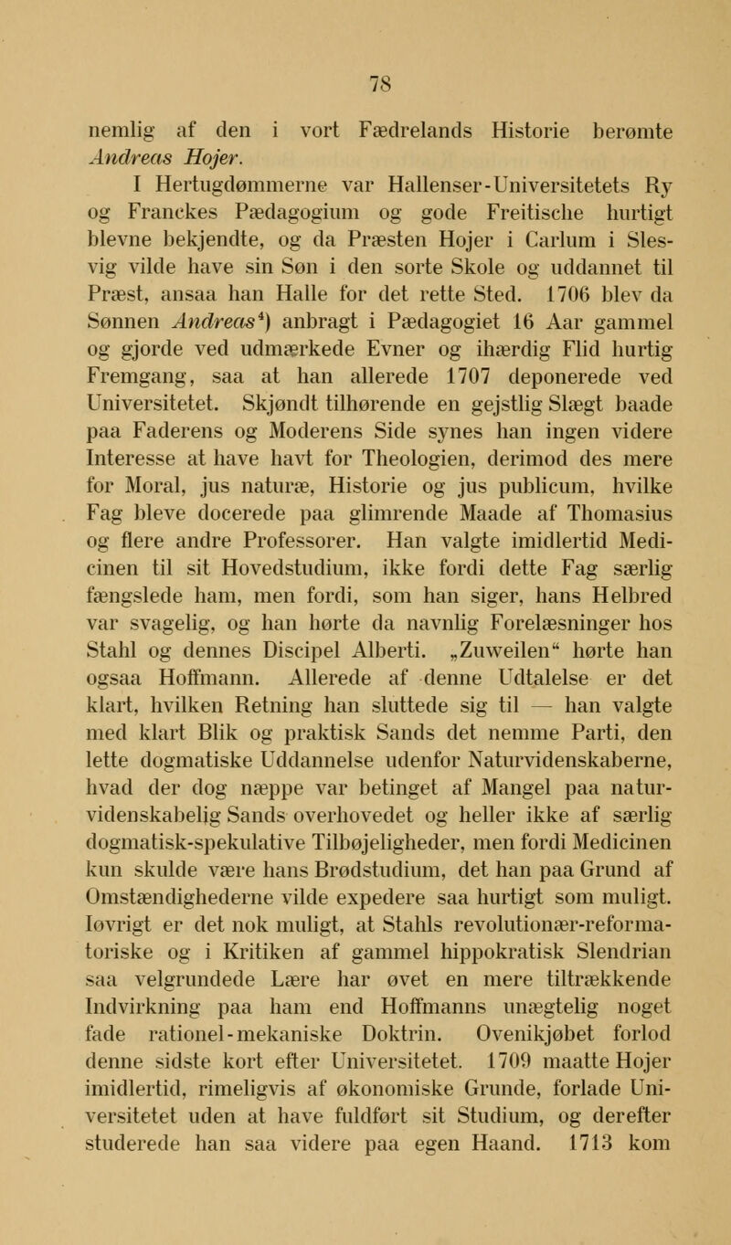 nemlig af den i vort Fædrelands Historie berømte Andreas Hojer. I Hertugdømmerne var Hallenser-Universitetets Ry og Franekes Pædagogium og gode Freitische hurtigt blevne bekjendte, og da Præsten Hojer i Carlum i Sles- vig vilde have sin Søn i den sorte Skole og uddannet til Præst, ansaa han Halle for det rette Sted. 1706 blev da Sønnen Andreas*) anbragt i Pædagogiet 16 Aar gammel og gjorde ved udmærkede Evner og ihærdig Flid hurtig Fremgang, saa at han allerede 1707 deponerede ved Universitetet. Skjøndt tilhørende en gejstlig Slægt baade paa Faderens og Moderens Side synes han ingen videre Interesse at have havt for Theologien, derimod des mere for Moral, jus naturæ, Historie og jus publicum, hvilke Fag bleve docerede paa glimrende Maade af Thomasius og flere andre Professorer. Han valgte imidlertid Medi- cinen til sit Hovedstudium, ikke fordi dette Fag særlig fængslede ham, men fordi, som han siger, hans Helbred var svagelig, og han hørte da navnlig Forelæsninger hos Stahl og dennes Discipel Alberti. „Zuweilen hørte han ogsaa Hoffmann. Allerede af denne Udtalelse er det klart, hvilken Retning han sluttede sig til — han valgte med klart Blik og praktisk Sands det nemme Parti, den lette dogmatiske Uddannelse udenfor Naturvidenskaberne, hvad der dog næppe var betinget af Mangel paa natur- videnskabelig Sands overhovedet og heller ikke af særlig dogmatisk-spekulative Tilbøjeligheder, men fordi Medicinen kun skulde være hans Brødstudium, det han paa Grund af Omstændighederne vilde expedere saa hurtigt som muligt, lovrigt er det nok muligt, at Stahls revolutionær-reforma- toriske og i Kritiken af gammel hippokratisk Slendrian saa velgrundede Lære har øvet en mere tiltrækkende Indvirkning paa ham end Hoffmanns unægtelig noget fade rationel-mekaniske Doktrin. Ovenikjøbet forlod denne sidste kort efter Universitetet. 1709 maatte Hojer imidlertid, rimeligvis af økonomiske Grunde, forlade Uni- versitetet uden at have fuldført sit Studium, og derefter studerede han saa videre paa egen Haand. 1713 kom