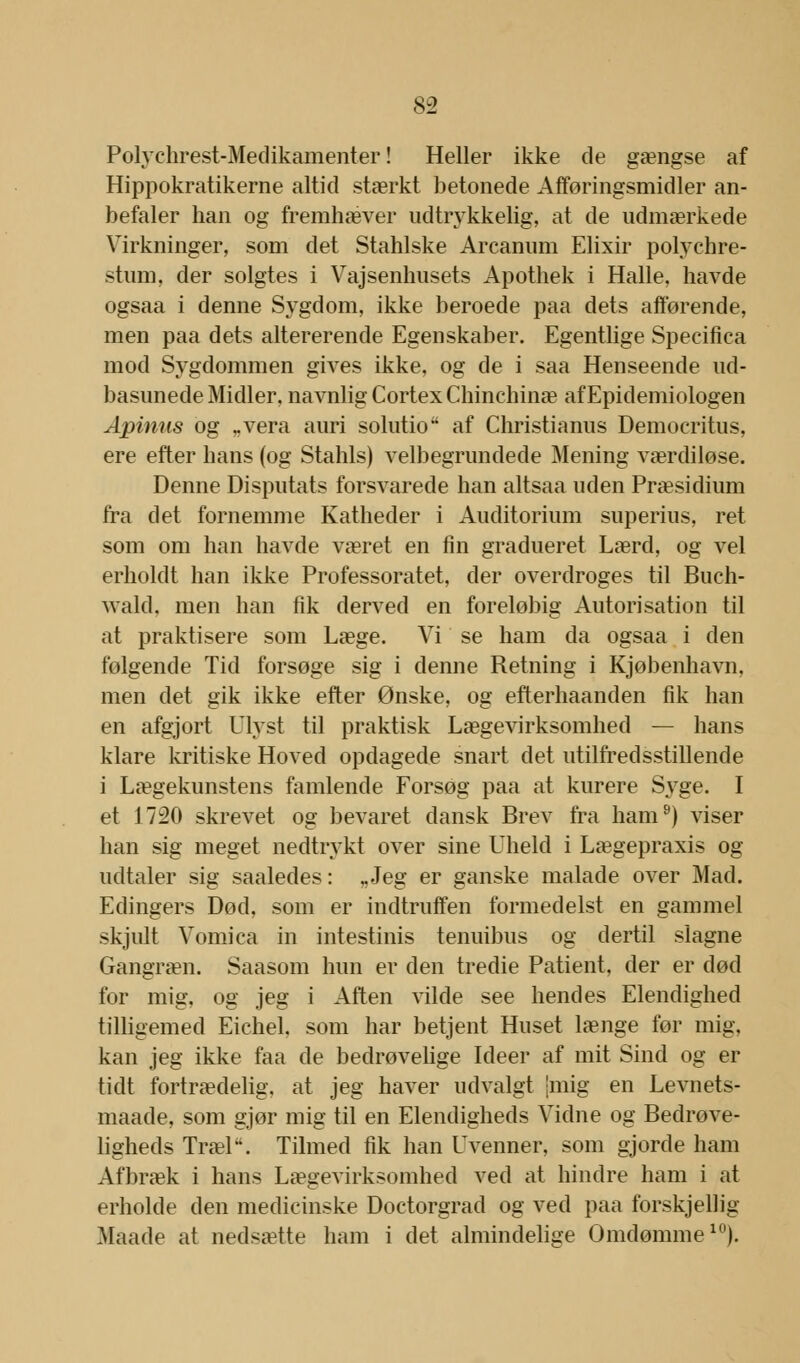 Polychrest-Medikamenter! Heller ikke de gængse af Hippokratikerne altid stærkt betonede Afføringsmidler an- befaler han og fremhæver udtrykkelig, at de udmærkede Virkninger, som det Stahlske Arcanum Elixir polychre- stiun, der solgtes i Vajsenhusets Apothek i Halle, havde ogsaa i denne Sygdom, ikke beroede paa dets afførende, men paa dets altererende Egenskaber. Egentlige Specifica mod Sygdommen gives ikke, og de i saa Henseende ud- basunede Midler, navnlig Cortex Chinchinæ af Epidemiologen Apinus og „vera auri solutio af Christianus Democritus, ere efter hans (og Stahls) velbegrundede Mening værdiløse. Denne Disputats forsvarede han altsaa uden Præsidium fra det fornemme Katheder i Auditorium superius, ret som om han havde været en fin gradueret Lærd, og vel erholdt han ikke Professoratet, der overdroges til Buch- wald, men han fik derved en foreløbig Autorisation til at praktisere som Læge. Vi se ham da ogsaa i den følgende Tid forsøge sig i denne Retning i Kjøbenhavn, men det gik ikke efter Ønske, og efterhaanden fik han en afgjort Ulyst til praktisk Lægevirksomhed — hans klare kritiske Hoved opdagede snart det utilfredsstillende i Lægekunstens famlende Forsøg paa at kurere Syge. I et 1720 skrevet og bevaret dansk Brev fra ham9) viser han sig meget nedtrykt over sine Uheld i Lægepraxis og udtaler sig saaledes: „Jeg er ganske malade over Mad. Edingers Død, som er indtruffen formedelst en gammel skjult Vomica in intestinis tenuibus og dertil slagne Gangræn. Saasom hun er den tredie Patient, der er død for mig, og jeg i Aften vilde see hendes Elendighed tilligemed Eichel. som har betjent Huset længe før mig, kan jeg ikke faa de bedrøvelige Ideer af mit Sind og er tidt fortrædelig, at jeg haver udvalgt [mig en Levnets- maade, som gjør mig til en Elendigheds Vidne og Bedrøve- ligheds Træl4'. Tilmed fik han Uvenner, som gjorde ham Afbræk i hans Lægevirksomhed ved at hindre ham i at erholde den medicinske Doctorgrad og ved paa forskjelh'g Maade at nedsætte ham i det almindelige Omdømme10).