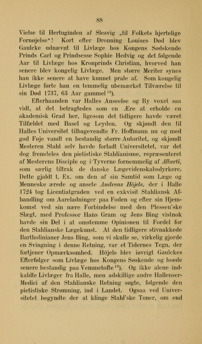 Vielse til Hertuginden af Slesvig „til Folkets hjertelige Fornøjelse! Kort efter Dronning Louises Død blev Gaulcke udnævnt til Livlæge hos Kongens Sødskende Prinds Carl og Prindsesse Sophie Hedvig og det følgende Aar til Livlæge hos Kronprinds Christian, hvorved han senere blev kongelig Livlæge. Men større Meriter synes han ikke senere at have kunnet prale af. Som kongelig Livlæge førte han en temmelig ubemærket Tilværelse til sin Død 1737, 63 Aar gammel18). Efterhaanden var Halles Anseelse og Ry voxet saa vidt, at det betragtedes som en Ære at erholde en akademisk Grad her, ligesom det tidligere havde været Tilfældet med Basel og Leyden. Og skjøndt den til Halles Universitet tilbagevendte Fr. Hoffmann nu og med god Føje vandt en bestandig større Autoritet, og skjøndt Mesteren Stahl selv havde forladt Universitetet, var det dog fremdeles den pietistiske Stahlianisme, repræsenteret af Mesterens Disciple og i Tyverne fornemmelig af Alberti, som særlig tiltrak de danske Lægevidenskabsdyrkere. Dette gjaldt t. Ex. om den af sin Samtid som Læge og Menneske ærede og ansete Andreas Hojels, der i Halle 1724 tog Licentiatgraden ved en exkvisit Stahliansk Af- handling om Aareladninger paa Foden og efter sin Hjem- komst ved sin nære Forbindelse med den Plessen'ske Slægt, med Professor Hans Gram og Jens Bing vistnok havde sin Del i at omstemme Opinionen til Fordel for den Stahlianske Lægekunst. At den tidligere stivnakkede Bartholinianer Jens Bing, som vi skulle se, virkelig gjorde en Svingning i denne Retning, var et Tidernes Tegn, der fortjener Opmærksomhed. Hojels blev iøvrigt Gaulckes Efterfølger som Livlæge hos Kongens Søskende og boede senere bestandig paa Vemmetofte19). Og ikke alene ind- kaldte Livlæger fra Halle, men adskillige andre Hallenser- Medici af den Stahlianske Retning søgte, følgende den pietistiske Strømning, ind i Landet. Ogsaa ved Univer- sitetet begyndte der at klinge Stahl'ske Toner, om end