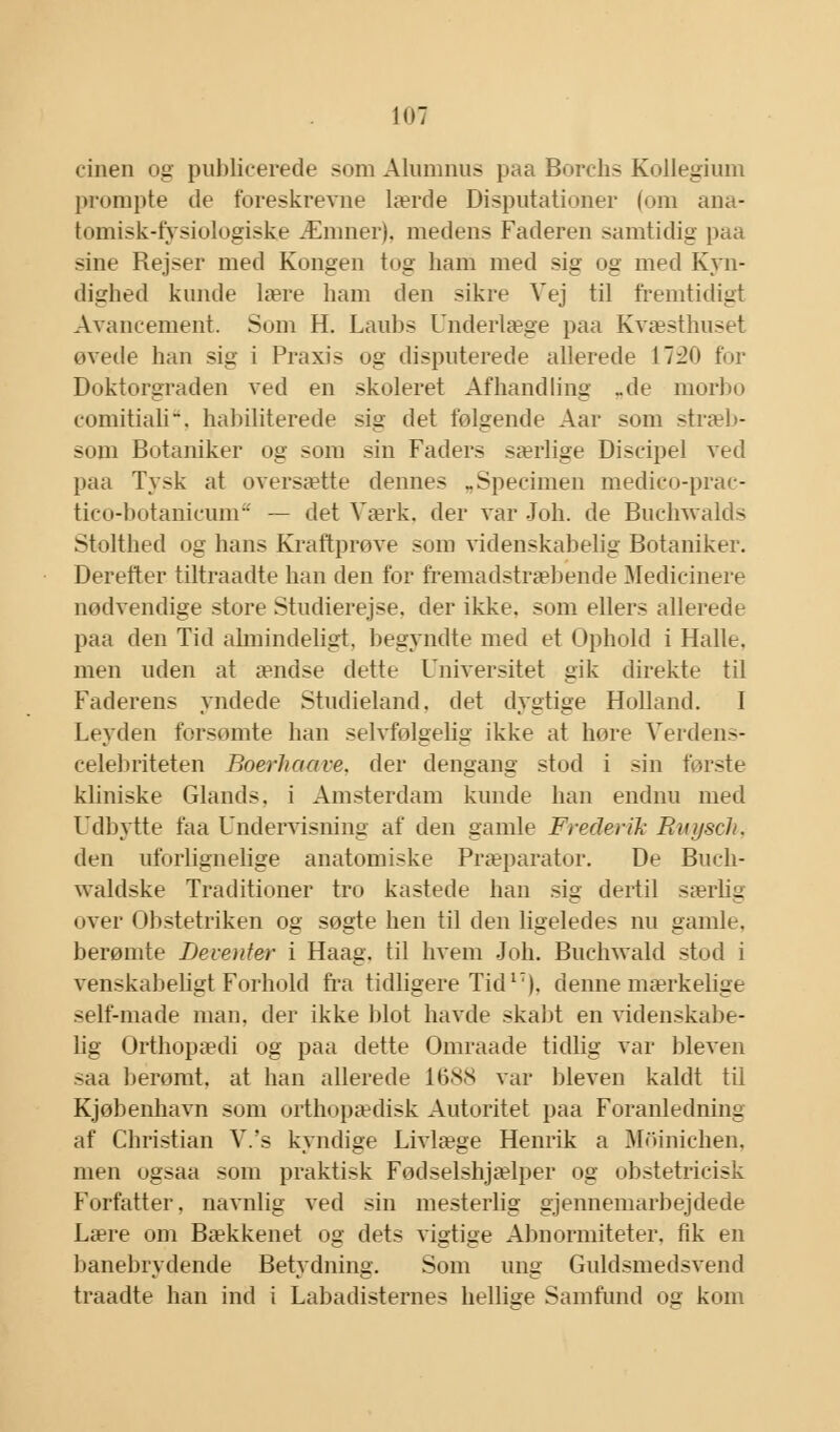 cinen og publicerede som Alumnus paa Borchs Kollegium prompte de foreskrevne lærde Disputationer (om ana- tomisk-fysiologiske Æniner). medens Faderen samtidig paa sine Rejser med Kongen tog ham med sig og med Kyn- dighed kunde lære ham den sikre Vej til fremtidigt Avancement. Som H. Laubs Underlæge paa Kvæsthuset øvede han sig i Praxis og disputerede allerede 1720 for Doktorgraden ved en skoleret Afhandling _de niorbo comitiali. habiliterede sig det følgende Aar som stræb- som Botaniker og som sin Faders særlige Discipel ved paa Tysk at oversætte dennes „Specimen medico-prac- tico-botanicum — det Værk. der var Joh. de Buchwalds Stolthed og hans Kraftprøve som videnskabelig Botaniker. Derefter tiltraadte han den for fremadstræbende Medicinere nødvendige store Studierejse, der ikke. som ellers allerede paa den Tid almindeligt, begyndte med et Ophold i Halle. men uden at ændse dette Universitet gik direkte til Faderens yndede Studieland. det dygtige Holland. I Leyden forsømte han selvfølgelig ikke at høre Verdens- celebriteten Boerliaave. der dengang stod i sin første kliniske Glands, i Amsterdam kunde han endnu med Udbytte faa Undervisning af den gamle Frederik Ruysch, den uforlignelige anatomiske Præparater. De Buch- waldske Traditioner tro kastede han sig dertil særlig over Obstetriken og søgte hen til den ligeledes nu gamle, berømte Beventer i Haag. til hvem Joh. Buchwald stod i venskabeligt Forhold fra tidligere Tid17), denne mærkelige self-made man. der ikke blot havde skabt en videnskabe- lig Orthopædi og paa dette Omraade tidlig var bleven saa berømt, at han allerede 1688 var bleven kaldt til Kjøbenhavn som orthopædisk Autoritet paa Foranledning af Christian V.'s kyndige Livlæge Henrik a Mdinichen, men ogsaa som praktisk Fødselshjælper og obstetricisk Forfatter, navnlig ved sin mesterlig gjennemarbejdede Lære om Bækkenet og dets vigtige Abnormiteter, fik en banebrydende Betydning. Som ung Guldsmedsvend traadte han ind i Labadisternes hellige Samfund os kom