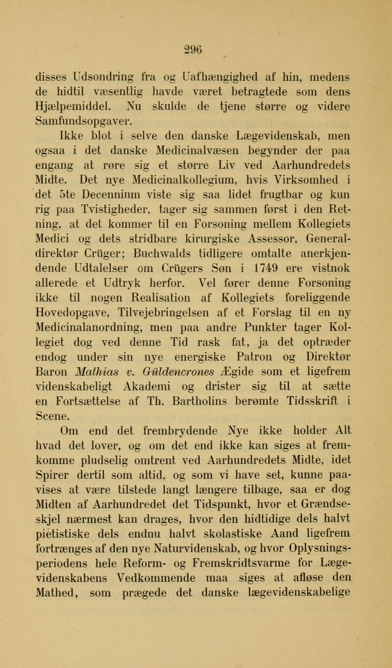 disses Udsondring fra og Uafhængighed af hin, medens de hidtil væsentlig havde været betragtede som dens Hjælpemiddel. Nu skulde de tjene større og videre Samfundsopgaver. Ikke blot i selve den danske Lægevidenskab, men ogsaa i det danske Medicinalvæsen begynder der paa engang at røre sig et større Liv ved Aarhundredets Midte. Det nye Medicinalkollegium, hvis Virksomhed i det 5te Decennimn viste sig saa lidet frugtbar og kun rig paa Tvistigheder, tager sig sammen først i den Ret- ning, at det kommer til en Forsoning mellem Kollegiets Medici og dets stridbare kirurgiske Assessor, General- direktør Criiger; Buchwalds tidligere omtalte anerkjen- dende Udtalelser om Criigers Søn i 1749 ere vistnok allerede et Udtryk herfor. Vel fører denne Forsoning ikke til nogen Realisation af Kollegiets foreliggende Hovedopgave, Tilvejebringelsen af et Forslag til en ny Medicinalanordning, men paa andre Punkter tager Kol- legiet dog ved denne Tid rask fat, ja det optræder endog under sin nye energiske Patron og Direktør Baron Mathias v. Giildencrones Ægide som et ligefrem videnskabeligt Akademi og drister sig til at sætte en Fortsættelse af Th. Bartholins berømte Tidsskrift i Scene. Om end det frembrydende Nye ikke holder Alt hvad det lover, og om det end ikke kan siges at frem- komme pludselig omtrent ved Aarhundredets Midte, idet Spirer dertil som altid, og som vi have set, kunne paa- vises at være tilstede langt længere tilbage, saa er dog Midten af Aarhundredet det Tidspunkt, hvor et Grændse- skjel nærmest kan drages, hvor den hidtidige dels halvt pietistiske dels endnu halvt skolastiske Aand ligefrem fortrænges af den nye Naturvidenskab, og hvor Oplysnings- periodens hele Reform- og Fremskridtsvarme for Læge- videnskabens Vedkommende maa siges at afløse den Mathed, som prægede det danske lægevidenskabelige