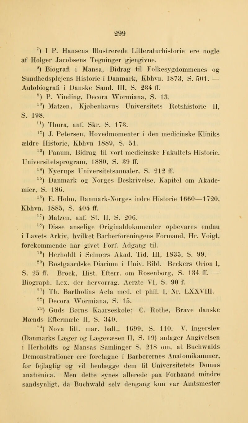 7) I P. Hansens Illustrerede Litteraturhistorie ere nogle af Holger Jacobsens Tegninger gjengivne. 8) Biografi i Mansa. Bidrag til Folkesygdommenes og Sundhedsplejens Historie i Danmark, Kbhvn. 1873, S. 501. — Autobiografi i Danske Saml. III, S. 234 ff. 9) P. Vinding, Decora Wormiana, S. 13. 10) Matzen, Kjøbenhavns Universitets Retshistorie II, S. 198. ) Thura, anf. Skr. S. 173. l2) J. Petersen. Hovedmomenter i den medicinske Kliniks ældre Historie, Kbhvn 1889, S. 51. lå) Panum, Bidrag til vort medicinske Fakultets Historie. Universitetsprogram. 1880, S. 39 ff. 14) Nyerups Universitetsannaler, S. 212 ff. 15) Danmark og Norges Beskrivelse. Kapitel om Akade- mier. S. 186. 16) E. Holm, Danmark-Norges indre Historie 1660—1720, Kbhvn. 1885, S. 404 ff. 17) Matzen, anf. St. II, S. 206. 18) Disse anselige Originaldokumenter opbevares endnu i Lavets Arkiv, hvilket Barberforeningens Formand, Hr. Voigt, forekommende har givet Forf. Adgang til. 19) Herholdt i Selmers Akad. Tid. III. 1835, S. 99. 20) Rostgaardske Diarium i Univ. Bibi. Beckers Orion I, S. 25 ff. Brock, Hist. Efterr. om Rosenborg, S. 134 ff. - Biograph. Lex. der hervorrag. Aerzte VI, S. 90 f. 21) Th. Bartholins Acta med. et phil. I, Nr. LXXVIII. 22) Decora Wormiana, S. 15. 23) Guds Børns Kaarseskole: C. Rothe, Brave danske Mænds Eftermæle II. S. 340. ) Nova litt. mar. halt., 1699, S. 110. V. Ingerslev (Danmarks Læger og Læge væsen II, S. 19) antager Angivelsen i Herholdts og Mansas Samlinger S. 218 om, at Buchwalds Demonstrationer ere foretagne i Barberernes Anatomikammer, for fejlagtig og vil henlægge dem til Universitetets Domus anatomica. Men dette synes allerede paa Forhaand mindre sandsynligt, da Buchwald selv dengang kun var Amtsmester