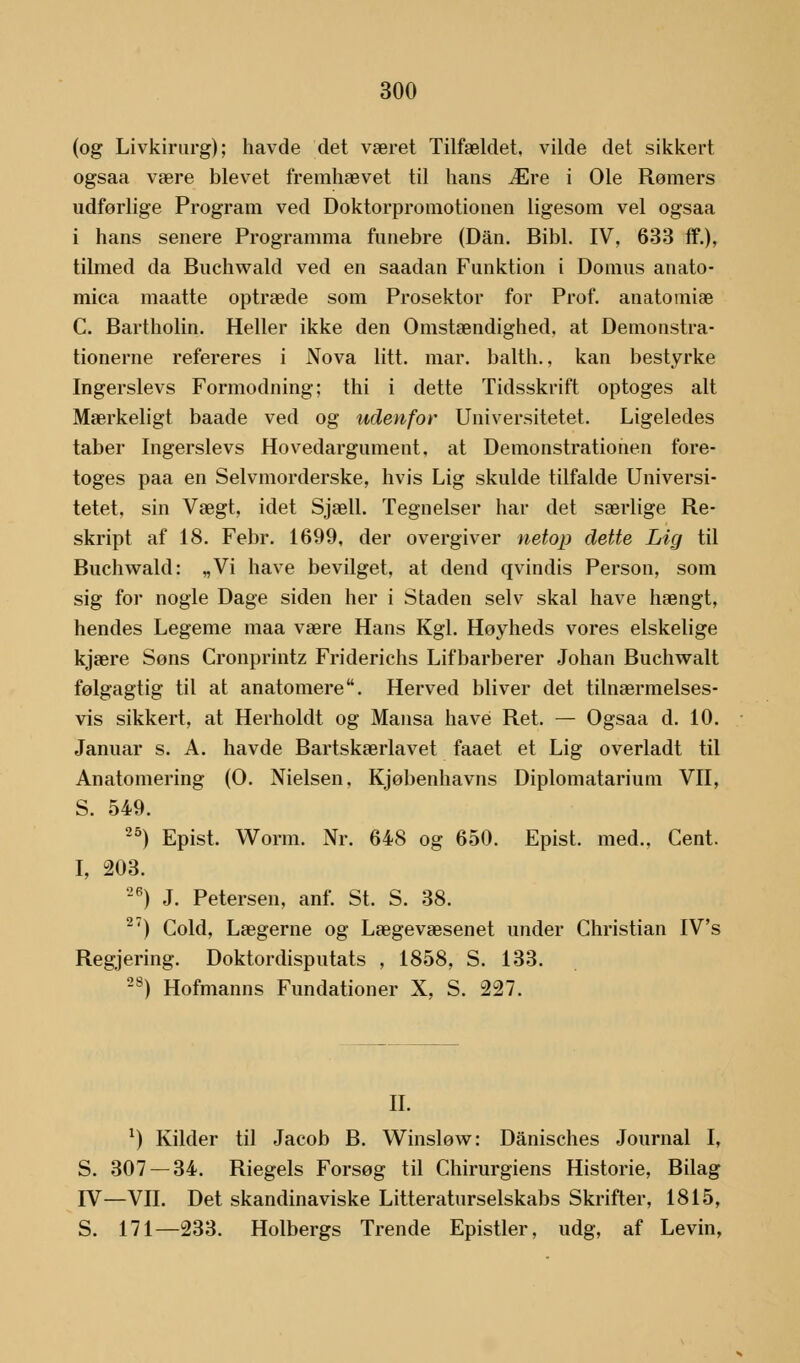 (og Livkirurg); havde det været Tilfældet, vilde det sikkert ogsaa være blevet fremhævet til hans Ære i Ole Rømers udforlige Program ved Doktorpromotionen ligesom vel ogsaa i hans senere Programma fnnebre (Dan. Bibi. IV, 633 ff.), tilmed da Buchwald ved en saadan Funktion i Domus anato- mica maatte optræde som Prosektor for Prof. anatomiæ C. Bartholin. Heller ikke den Omstændighed, at Demonstra- tionerne refereres i Nova litt. mar. balth., kan bestyrke Ingerslevs Formodning; thi i dette Tidsskrift optoges alt Mærkeligt baade ved og udenfor Universitetet. Ligeledes taber Ingerslevs Hovedargument, at Demonstrationen fore- toges paa en Selvmorderske, hvis Lig skulde tilfalde Universi- tetet, sin Vægt, idet Sjæll. Tegneiser har det særlige Re- skript af 18. Febr. 1699, der overgiver netop dette Lig til Buchwald: „Vi have bevilget, at dend qvindis Person, som sig for nogle Dage siden her i Staden selv skal have hængt, hendes Legeme maa være Hans Kgl. Hoyheds vores elskelige kjære Søns Cronprintz Friderichs Lifbarberer Johan Buchwalt følgagtig til at anatomere. Herved bliver det tilnærmelses- vis sikkert, at Herholdt og Mansa have Ret. — Ogsaa d. 10. Januar s. A. havde Bartskærlavet faaet et Lig overladt til Anatomering (O. Nielsen, Kjøbenhavns Diplomatarium VII, S. 549. 25) Epist. Worm. Nr. 648 og 650. Epist. med., Cent. I, 203. 26) J. Petersen, anf. St. S. 38. 2') Cold, Lægerne og Lægevæsenet under Christian IV's Regjering. Doktordisputats , 1858, S. 133. 28) Hofmanns Fundationer X, S. 227. II. x) Kilder til Jacob B. Winsløw: Danisches Journal I, S. 307 — 34. Riegels Forsøg til Chirurgiens Historie, Bilag IV—VII. Det skandinaviske Litteraturselskabs Skrifter, 1815, S. 171—233. Holbergs Trende Epistler, udg, af Levin,