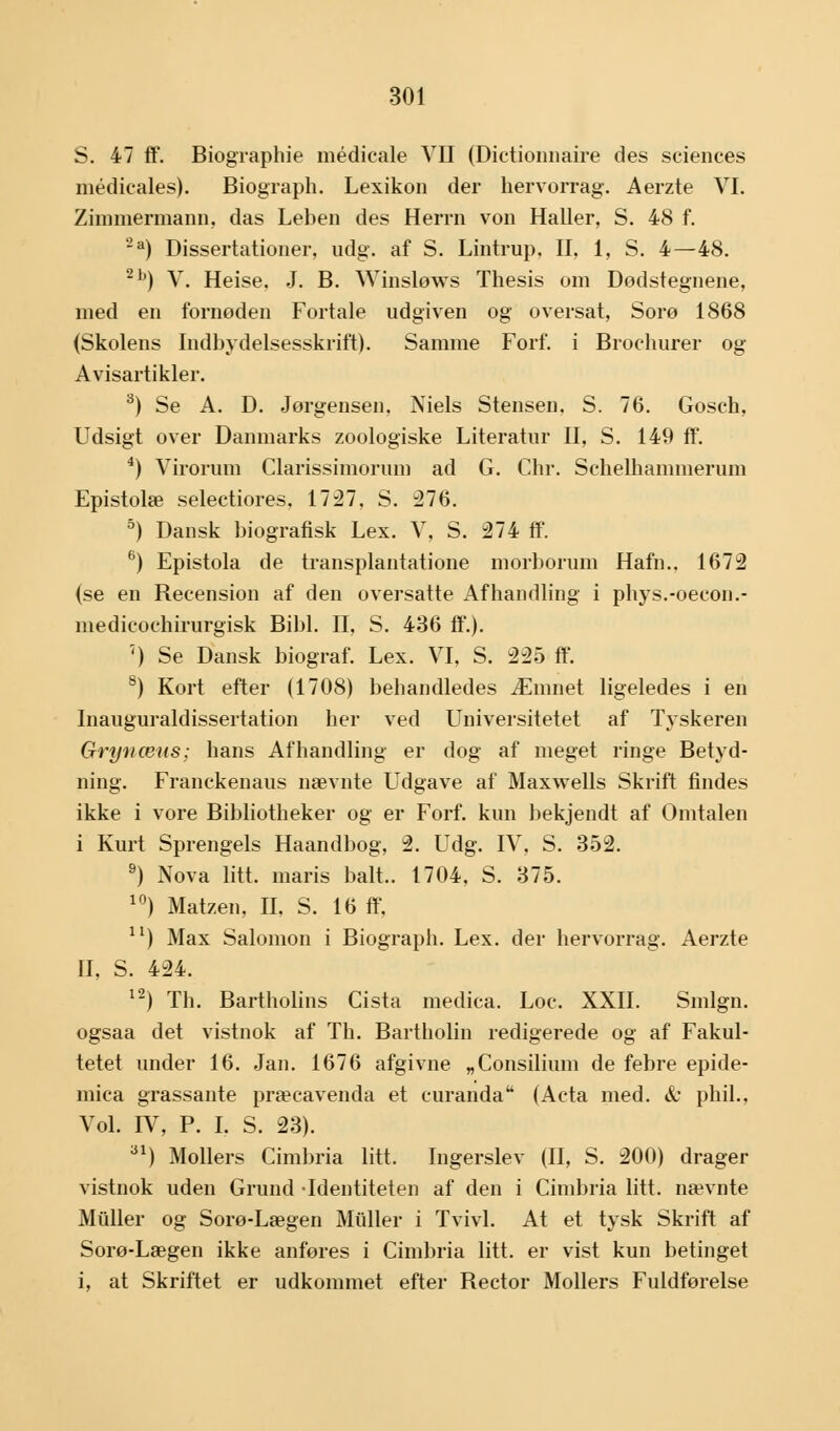 S. 47 ff. Biographie médicale VII (Dictionnaire des sciences médicales). Biograph. Lexikon der hervorrag. Aerzte VI. Zimmermann. das Leben des Herrn von Haller, S. 48 f. 2a) Dissertationer, udg. af S. Lintrup, II, 1, S. 4—48. 2b) V. Heise, J. B. Winsløws Thesis om Dodstegnene, med en fornoden Fortale udgiven og oversat, Sorø 1868 (Skolens Indbydelsesskrift). Samme Forf. i Brochurer og Avisartikler. 3) Se A. D. Jørgensen, Niels Stensen, S. 76. Gosch, Udsigt over Danmarks zoologiske Literatur II, S. 149 ff. 4) Virorum Clarissimorum ad G. Chr. Schelhammerum Epistolæ selectiores, 1727, S. 276. 5) Dansk biografisk Lex. V, S. 274 ff. 6) Epistola de transplantatione morborum Hafn.. 1672 (se en Becension af den oversatte Afhandling i phys.-oecon.- medicochirurgisk Bibi. II, S. 436 ff.). ') Se Dansk biograf. Lex. VI, S. 225 ff. 8) Kort efter (1708) behandledes Æmnet ligeledes i en Inauguraldissertation her ved Universitetet af Tjskeren Gryn æns; hans Afhandling er dog af meget ringe Betyd- ning. Franckenaus nævnte Udgave af Maxwells Skrift findes ikke i vore Bibliotheker og er Forf. kun bekjendt af Omtalen i Kurt Sprengels Haandbog, 2. Udg. IV, S. 352. 9) Nova litt. maris balt.. 1704, S. 375. 10) Matzen, II, S. 16 ff, 11) Max Salomon i Biograph. Lex. der hervorrag. Aerzte II, S. 424. 12) Th. Bartholins Cista medica. Loc. XXII. Smlgn. ogsaa det vistnok af Th. Bartholin redigerede og af Fakul- tetet under 16. Jan. 1676 afgivne „Consilium de febre epide- mica grassante præcavenda et curanda (Acta med. & phil.. Vol. IV, P. I. S. 23). 31) Mollers Cimbria litt. Ingerslev (II, S. 200) drager vistnok uden Grund Identiteten af den i Cimbria litt. nævnte Muller og Sorø-Lægen Midler i Tvivl. At et tysk Skrift af Sorø-Lægen ikke anføres i Cimbria litt. er vist kun betinget i, at Skriftet er udkommet efter Hector Mollers Fuldførelse