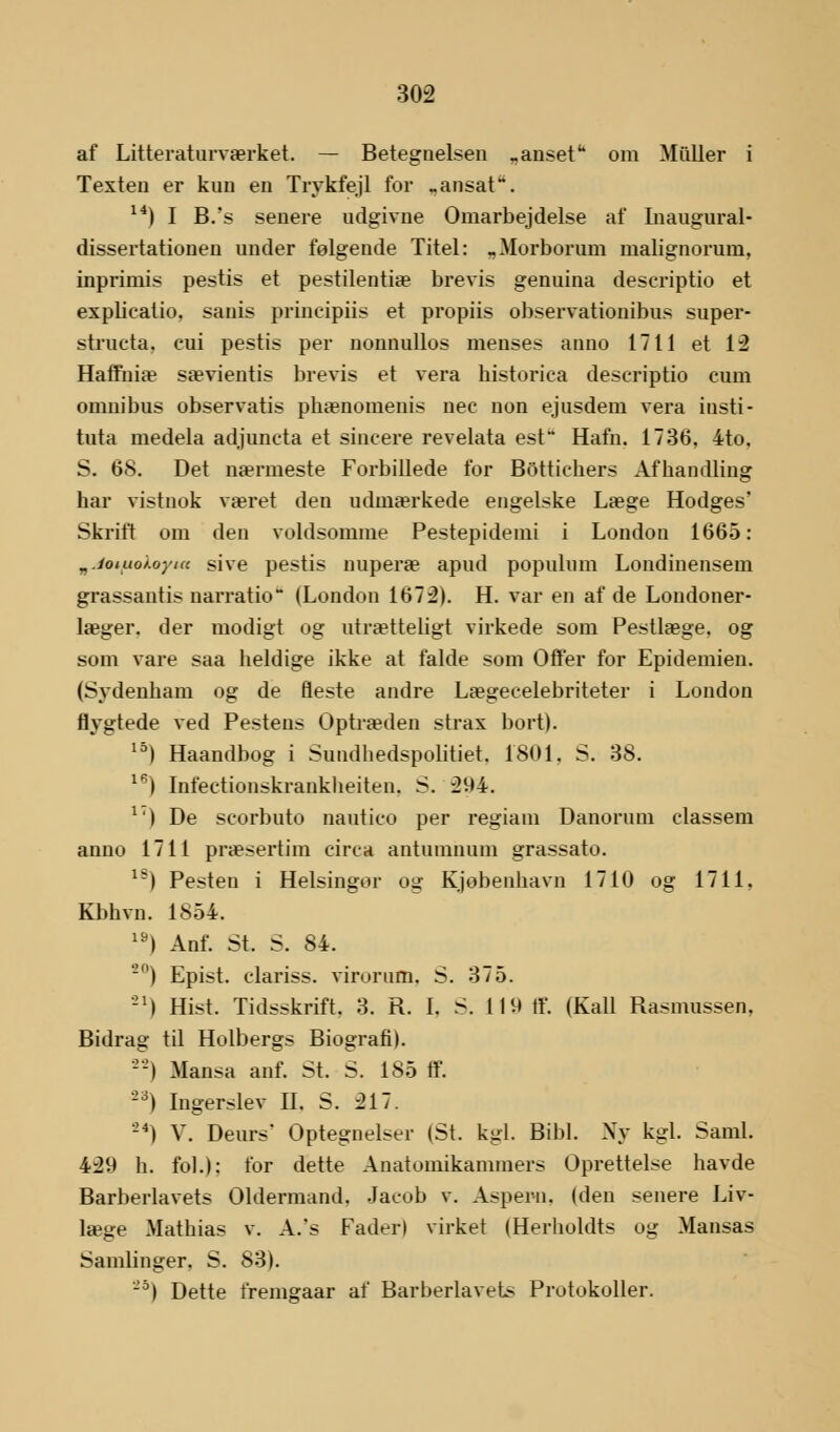 af Litteraturværket. — Betegnelsen „anset om Muller i Texten er kun en Trykfejl for _ansat. 14) I B.'s senere udgivne Omarbejdelse af Inaugural- dissertationen under følgende Titel: „Morborum malignorum, inprimis pestis et pestilentiæ brevis genuina descriptio et explicatio. sanis prmeipiis et propiis observationibus super- structa. eui pestis per nounullos menses anno 1711 et 12 Haffniæ sævientis brevis et vera bistorica descriptio cum omnibus observatis pbænomenis nec non ejusdem vera insti- tuta medela adjuneta et sineere revelata est Hafn. 1736, 4to, S. 68. Det nærmeste Forbillede for Bottichers Afhandling har vistnok været den udmærkede engelske Læge Hodges' Skrift om den voldsomme Pestepidemi i London 1665: n./oiuo/.oyuc sive pestis nuperæ apud populum Londinensem grassantis narratio  (London 1672). H. var en af de Londoner- læger, der modigt og utrætteligt virkede som Pestlæge. og som vare saa heldige ikke at falde som Offer for Epidemien. (Sydenham og de fleste andre Lægecelebriteter i London flygtede ved Pestens Optræden strax bort). 15) Haandbog i Sundhedspolitiet. 1801. S. 38. lfi) Infectionskrankheiten. S. 2V»4. x') De scorbuto nautico per regiam Danorum classem anno 1711 præsertim circa antunmum grassato. 18) Pesten i Helsingor og Kjobenhavn 1710 og 1711, Kbhvn. 1854. 19) Anf. St. S. 84. 20) Epist. clariss. virurum. S. 375. 21) Hist. Tidsskrift. 3. R. I. S. 11V* tf. (Kali Rasmussen, Bidrag til Holbergs Biografi). --) Mansa anf. St. S. 185 tf. -a) Ingerslev II. S. 217. ) V. Deurs' Optegnelser (St. kgl. Bibi. Ny kgl. Saml. 429 h. fol.); for dette Anatomikaminers Oprettelse havde Barberlavets Oldermand. Jacob v. Asper-n. (den senere Liv- læge Mathias v. A.'s Fader) virket (Herholdts og Mansas Samlinger. S. 83). ~5) Dette fremgaar af Barberlavets Protokoller.