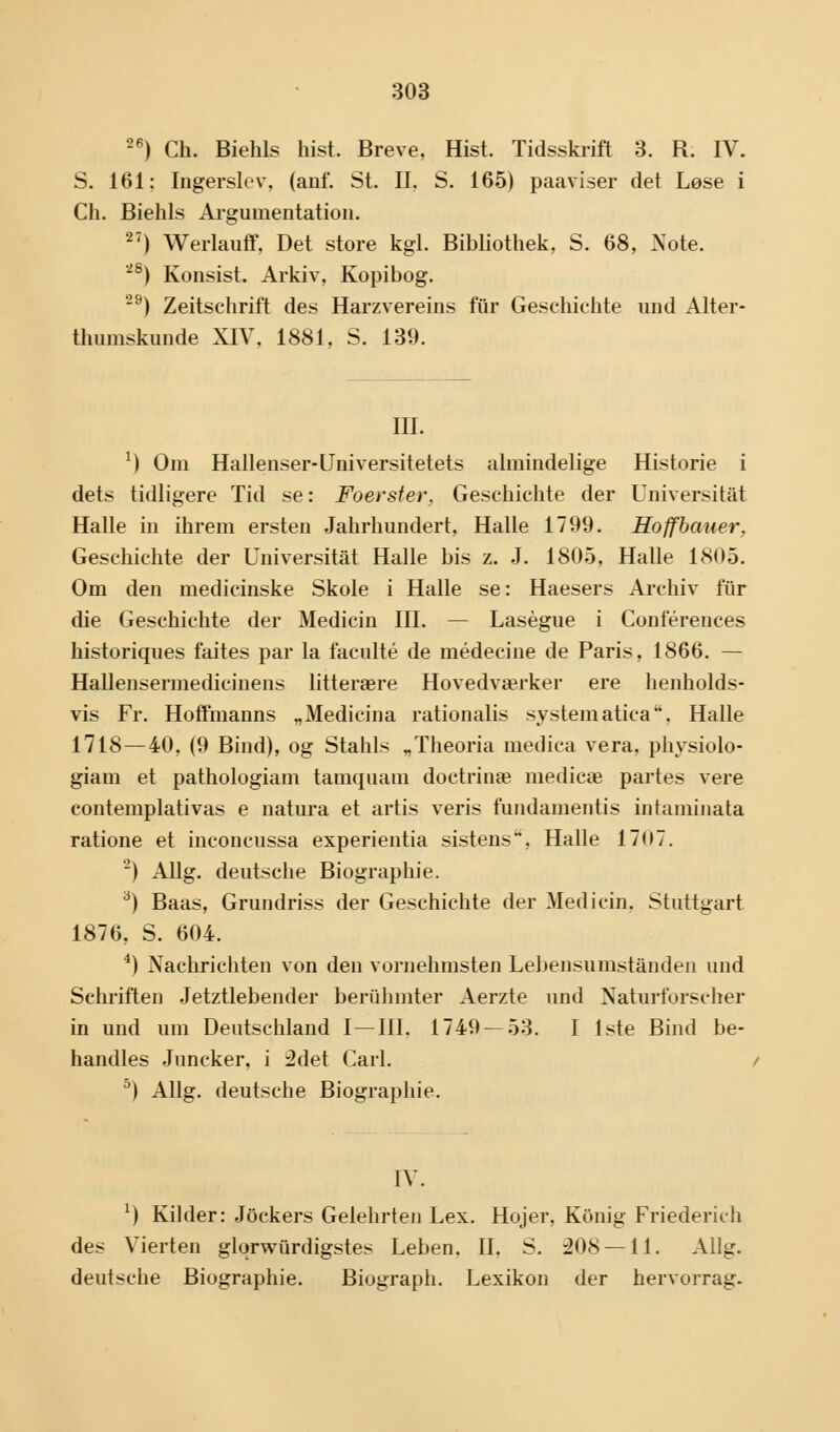 26) Ch. Biehls hist. Breve. Hist. Tidsskrift 3. B. IV. S. 161: Ingerslev, (anf. St. II. S. 165) påaviser det Løse i Ch. Biehls Argumentation. 27) Werlauff, Det store kgl. Bibliothek, S. 68, Note. 28) Konsist. Arkiv, Kopibog. 29) Zeitschrift des Harzvereins fiir Geschichte und Alter- thumskunde XIV, 1881, S. 139. III. 1) Om Hallenser-Universitetets almindelige Historie i dets tidligere Tid se: Foerster, Geschichte der Universitåt Halle in ihrem ersten Jahrhundert, Halle 1799. Hoffbauer, Geschichte der Universitåt Halle bis z. J. 1805, Halle 1805. Om den medicinske Skole i Halle se: Haesers Archiv fur die Geschichte der Medicin III. — Laségue i Conférences historiques faites par la faculté de médecine de Paris, 1866. — Hallensermedicinens litterære Hovedværker ere henholds- vis Fr. Hoffmanns „Medicina rationalis systematica. Halle 1718—40, (9 Bind), og Stahls „Theoria medica vera, physiolo- giam et pathologiam tamquani doctrinæ medicæ partes vere contemplativas e natura et årtis veris fundamentis intaminata ratione et inconcussa experientia sistens, Halle 1707. 2) Allg. deutsche Biographie. 3) Baas, Grundriss der Geschichte der Medicin. Stuttgart 1876. S. 604. 4) Nachrichten von den vornehmsten Lebensumstånden und Schriften Jetztlebender beriihmter Aerzte und Naturforscher in und um Deutschland I—III. 1749 — 53. I 1ste Bind be- handles Juncker, i :2det Carl. a) Allg. deutsche Biographie. IV. l) Kilder: Jockers Gelehrten Lex. Hojer, Konig Friederich des Vierten glorwurdigstes Leben. II. S. 208 — 11. Allg. deutsche Biographie. Biograph. Lexikon der hervorrag.