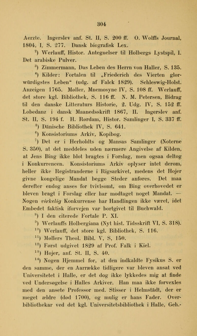 Aerzte. Ingerslev anf. St. II, S. 200 fif. O. Wolffs Journal, 1804, I, S. 277. Dansk biografisk Lex. 2) Werlauff, Histor. Antegnelser til Holbergs Lystspil, I. Det arabiske Pulver. 3) Zimmermann, Das Leben des Herrn von Haller, S. 135. 4) Kilder: Fortalen til „Friederich des Vierten glor- wurdigstes Leben (udg. af Falck 1829). Schleswig-Holst. Anzeigen 1765. Møller, Mnemosyne IV, S. 108 ff. Werlauff, det store kgl. Bibliothek, S. 116 ff. N. M. Petersen, Bidrag til den danske Litteraturs Historie, 2. Udg. IV, S. 152 ff. Lobedanz i dansk Maanedsskrift 1867, II. Ingerslev anf. St. II, S. 194 f. H. Rørdam, Histor. Samlinger I, S. 337 ff. 5) Danische Bibliothek IV, S. 641. 6) Konsistoriums Arkiv, Kopibog. ') Det er i Herholdts og Mansas Samlinger (Noterne S. 350), at det meddeles uden nærmere Angivelse af Kilden, at Jens Bing ikke blot bragtes i Forslag, men ogsaa deltog i Konkurrencen. Konsistoriums Arkiv oplyser intet derom, heller ikke Registranderne i Rigsarkivet, medens det Hojer givne kongelige Mandat begge Steder anføres. Det maa derefter endog anses for tvivlsomt, om Bing overhovedet er bleven bragt i Forslag eller har modtaget noget Mandat. — Nogen virkelig Konkurrense har Handlingen ikke været, idet Embedet faktisk iforvejen var bortgivet til Buchwald. 8) I den citerede Fortale P. XI. 9) Werlauffs Holbergiana (Nyt hist. Tidsskrift VI, S. 318). 10) Werlauff, det store kgl. Bibliothek. S. 116. ) Mollers Theol. Bibi. V, S, 150. 12) Først udgivet 1829 af Prof. Falk i Kiel. 13) Hojer, anf. St. II, S. 40. 14) Nogen Hjemmel for, at den indkaldte Fysikus S. er den samme, der en Aarrække tidligere var bleven ansat ved Universitetet i Halle, er det dog ikke lykkedes mig at finde ved Undersøgelse i Halles Arkiver. Han maa ikke forvexles med den ansete Professor med. Stisser i Helmstadt, der er meget ældre (død 1700), og mulig er hans Fader. Over- bibliothekar ved det kgl. Universitetsbibliothek i Halle, Geh.-