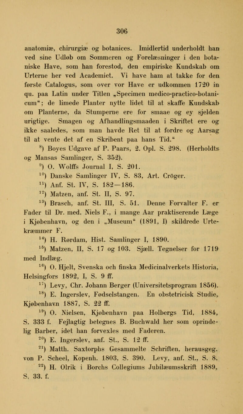 anatomiæ, chirurgiæ og botanices. Imidlertid underholdt han ved sine Udløb om Sommeren og Forelæsninger i den bota- niske Have, som han forestod, den empiriske Kundskab om Urterne her ved Academiet. Vi have ham at takke for den første Catalogus, som over vor Have er udkommen 1720 in qu. paa Latin under Titlen „Specimen medico-practico-botani- cum; de limede Planter nytte lidet til at skaffe Kundskab om Planterne, da Stumperne ere for smaae og ey sjelden urigtige. Smagen og Afhandlingsmaaden i Skriftet ere og ikke saaledes, som man havde Ret til at fordre og Aarsag til at vente det af en Skribent paa hans Tid. 8) Boyes Udgave af P. Paars, 2. Opl. S. 298. (Herholdts og Mansas Samlinger, S. 352). 9) O. Wolffs Journal I, S. 201. 10) Danske Samlinger IV, S. 83, Art. Croger. 11) Anf. St. IV, S. 182—186. 12) Matzen, anf. St. II, S. 97. 13) Brasch, anf. St. III, S. 51. Denne Forvalter F. er Fader til Dr. med. Niels F., i mange Aar praktiserende Læge i Kjøbenhavn, og den i „Museum (1891, I) skildrede Urte- kræmmer F. 14) H. Rørdam, Hist. Samlinger I, 1890. 15) Matzen, II, S. 17 og 103. Sjæll. Tegneiser for 1719 med Indlæg. 16) O. Hjelt, Svenska och finska Medicinalverkets Historia, Helsingfors 1892, I, S. 9 ff. 17) Levy, Chr. Johann Berger (Universitetsprogram 1856). 18) E. Ingerslev, Fødselstangen. En obstetricisk Studie, Kjøbenhavn 1887, S. 22 ff. 19) O. Nielsen, Kjøbenhavn paa Holbergs Tid, 1884, S. 333 f. Fejlagtig betegnes B. Buchwald her som oprinde- lig Barber, idet han forvexles med Faderen. 20) E. Ingerslev, anf. St., S. 12 ff. 21) Matth. Saxtorphs Gesammelte Schriften, herausgeg. von P. Scheel, Kopenh. 1803, S. 390. Levy, anf. St., S. 8. 22) H. Olrik i Borchs Collegiums Jubilæumsskrift 1889, S. 33. f.