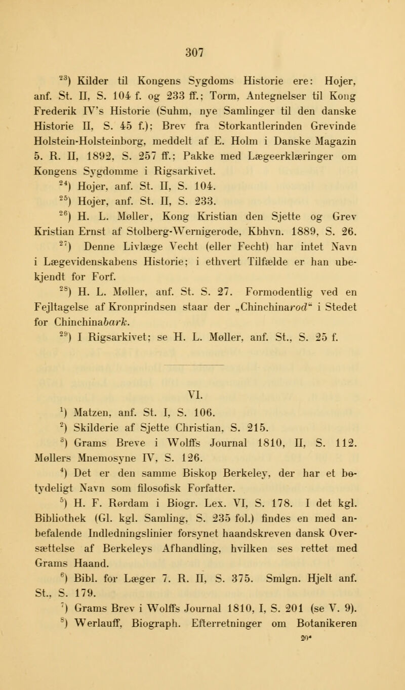 23) Kilder til Kongens Sygdoms Historie ere: Hojer, anf. St. II. S. 104 f. og 233 ff.; Torm, Antegnelser til Kong Frederik IY's Historie (Suhm. nye Samlinger til den danske Historie II, S. 45 f.): Brev fra Storkantlerinden Grevinde Holstein-Holsteinborg, meddelt af E. Holm i Danske Magazin 5. R. H, 1892. S. 257 ff.; Pakke med Lægeerklæringer om Kongens Sygdomme i Rigsarkivet. 24) Hojer. anf. St. II, S. 104. 25) Hojer, anf. St. II, S. 233. 26) H. L. Møller, Kong Kristian den Sjette og Grev Kristian Ernst af Stolberg-Wernigerode. Kbhvn. 1889. S. 26. 2:) Denne Livlæge Vecht (eller Feeht) har intet Navn i Lægevidenskabens Historie: i ethvert Tilfælde er han ube- kjendt for Forf. 2S) H. L. Moller, anf. St. S. 27. Formodentlig ved en Fejltagelse af Kronprindsen staar der „Chinehinarorf* i Stedet for Chinehina6aWt\ 29) I Rigsarkivet: se H. L. Møller, anf. St.. S. 25 f. VI. *) Matzen, anf. St. I, S. 106. 2) Skilderie af Sjette Christian. S. 215. 3) Grams Breve i Wolffs Journal 1810, II, S. 112. Møllers Mnemosyne IV, S. 126. 4) Det er den samme Biskop Berkeley, der har et bo- tydeligt Navn som filosofisk Forfatter. 5) H. F. Rørdam i Biogr. Lex. VI, S. 178. I det kgl. Bibliothek (GL kgl. Samling, S. 235 fol.) findes en med an- befalende Indledningslinier forsynet haandskreven dansk Over- sættelse af Berkeleys Afhandling, hvilken ses rettet med Grams Haand. 6) Bibi. for Læger 7. R. II. S. 375. Smlgn. Hjelt anf. St., S. 179. 7) Grams Brev i Wolffs Journal 1810, I, S. 201 (se V. 9). -) Werlauff, Biograph. Efterretninger om Botanikeren 20«