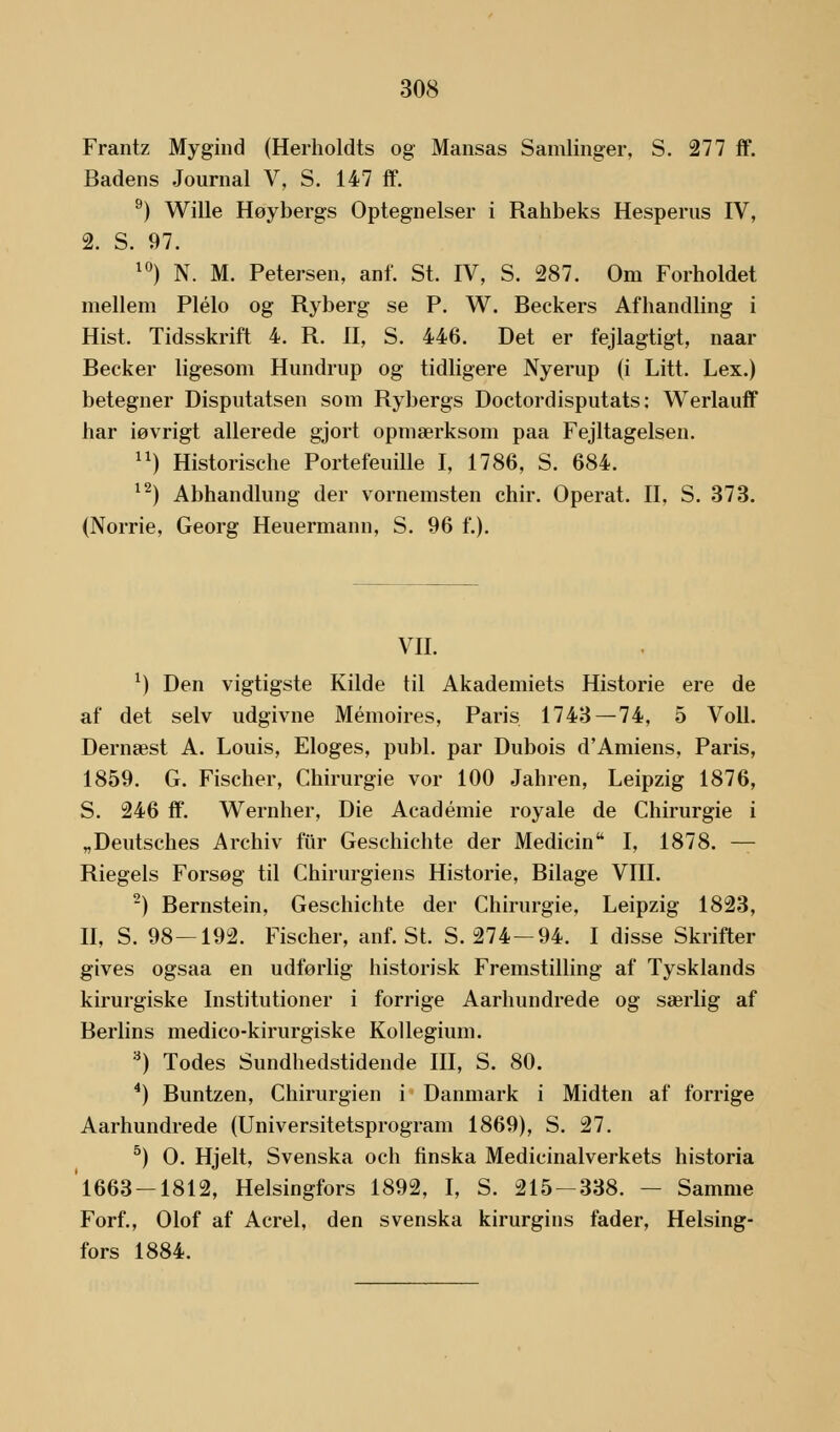 Frantz Mygind (Herholdts og Mansas Samlinger, S. 277 ff. Badens Journal V, S. 147 ff. 9) Wille Høybergs Optegnelser i Rahbeks Hesperus IV, 2. S. 97. 10) N. M. Petersen, anf. St. IV, S. 287. Om Forholdet mellem Plélo og Ryberg se P. W. Beckers Afhandling i Hist. Tidsskrift 4. R. II, S. 446. Det er fejlagtigt, naar Becker ligesom Himdrup og tidligere Nyerup (i Litt. Lex.) betegner Disputatsen som Rybergs Doctordisputats: Werlauff har iøvrigt allerede gjort opmærksom paa Fejltagelsen. ) Historische Portefeuille I, 1786, S. 684. 12) Abhandlung der vornemsten chir. Operat. II, S. 373. (Norrie, Georg Heuermann, S. 96 f.). VII. *) Den vigtigste Kilde til Akademiets Historie ere de af det selv udgivne Mémoires, Paris 1743 — 74, 5 Voll. Dernæst A. Louis, Eloges, publ. par Dubois d'Amiens, Paris, 1859. G. Fischer, Chirurgie vor 100 Jahren, Leipzig 1876, S. 246 ff. Wernher, Die Académie royale de Chirurgie i „Deutsches Archiv fur Geschichte der Medicin I, 1878. — Riegels Forsøg til Chirurgiens Historie, Bilage VIII. 2) Bernstein, Geschichte der Chirurgie, Leipzig 1823, II, S. 98—192. Fischer, anf. St. S. 274-94. I disse Skrifter gives ogsaa en udførlig historisk Fremstilling af Tysklands kirurgiske Institutioner i forrige Aarhundrede og særlig af Berlins medico-kirurgiske Kollegium. .) Todes Sundhedstidende III, S. 80. 4) Buntzen, Chirurgien i Danmark i Midten af forrige Aarhundrede (Universitetsprogram 1869), S. 27. 5) O. Hjelt, Svenska och finska Medicinalverkets historia 1663-1812, Helsingfors 1892, I, S. 215-338. — Samme Forf., Olof af Acrel, den svenska kirurgins fader, Helsing- fors 1884.