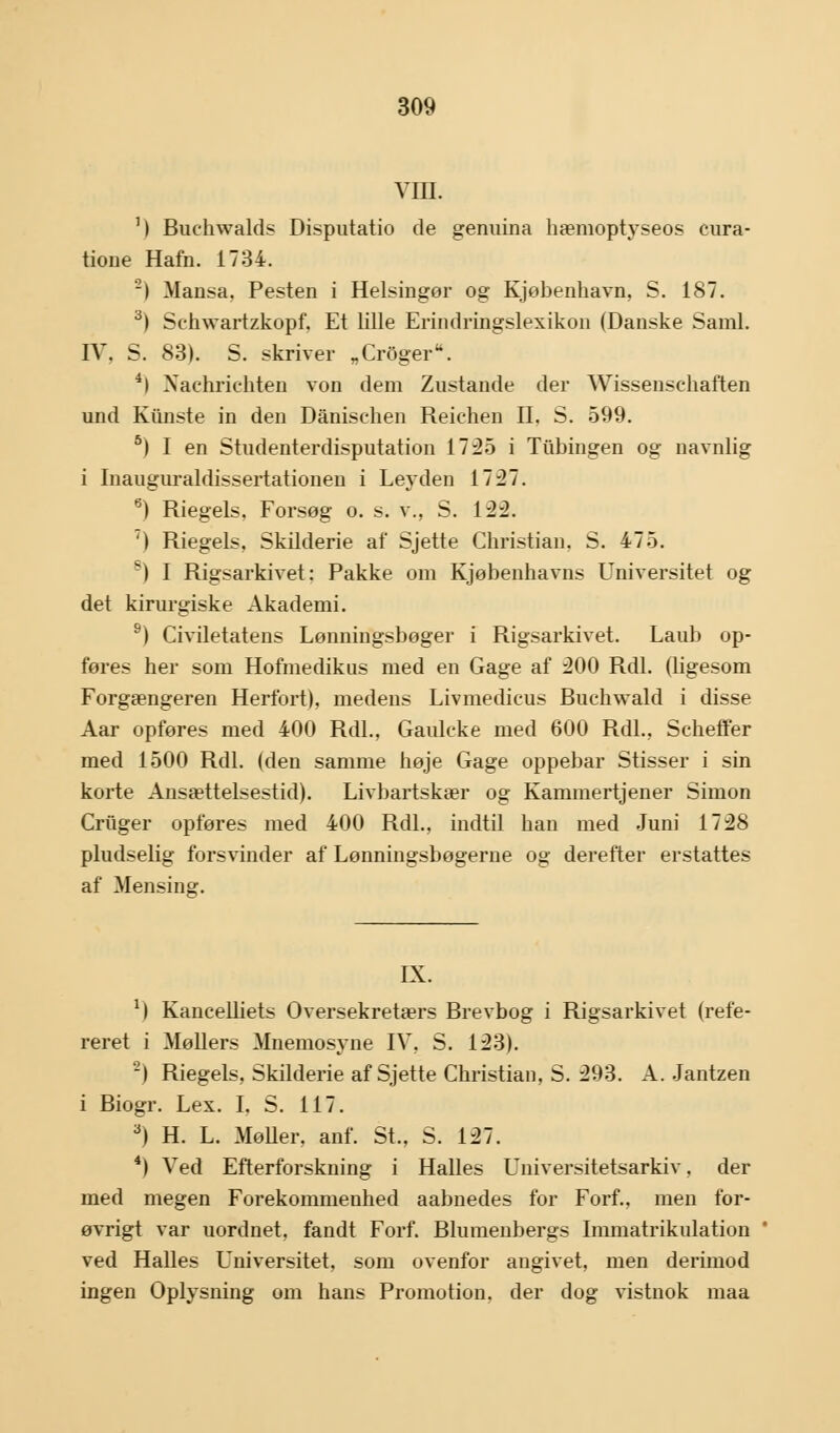 VIII. ') Buchwalds Disputatio de genuina hæmoptyseos cura- tione Hafn. 1734. z) Mansa, Pesten i Helsingør og Kjøbenhavn, S. 187. 3) Sehwartzkopf. Et lille Erindringslexikon (Danske Saml. IV, S. 83). S. skriver „Croger. 4) Nachriehten von dem Zustande der Wissenschaften und Kiinste in den Danischen Reiehen II, S. 599. 5) I en Studenterdisputation 1735 i Tuningen og navnlig i Inauguraldissertationen i Leyden 1737. 6) Riegels, Forsøg o. s. v., S. 122. 7) Riegels. Skilderie af Sjette Christian. S. 475. s) I Rigsarkivet: Pakke om Kjøbenhavns Universitet og det kirurgiske Akademi. 9) Civiletatens Lønningsbøger i Rigsarkivet. Laub op- føres her som Hofmedikus med en Gage af 200 Rdl. (ligesom Forgængeren Herfort), medens Livmedicus Buchwald i disse Aar opføres med 400 Rdl., Gaulcke med 600 Rdl., Scheffer med 1500 Rdl. (den samme høje Gage oppebar Stisser i sin korte Ansættelsestid). Livbartskær og Kammertjener Simon Criiger opføres med 400 Rdl., indtil han med Juni 1728 pludselig forsvinder af Lønningsbøgerne og derefter erstattes af Mensina:. IX. r) Kancelliets Oversekretærs Brevbog i Rigsarkivet (refe- reret i Møllers Mnemosyne IV, S. 123). ') Riegels, Skilderie af Sjette Christian, S. 293. A. Jantzen i Biogr. Lex. I. S. 117. 3) H. L. Møller, anf. St., S. 127. 4) Ved Efterforskning i Halles Universitetsarkiv, der med megen Forekommenhed aabnedes for Forf., men for- øvrigt var uordnet, fandt Forf. Blumenbergs Immatrikulation ved Halles Universitet, som ovenfor angivet, men derimod ingen Oplysning om hans Promotion, der dog vistnok maa