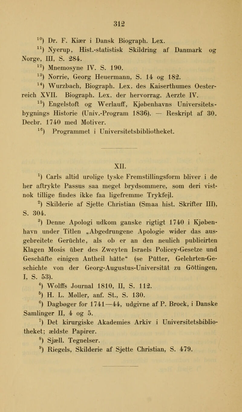 10) Dr. F. Kiær i Dansk Biograph. Lex. n) Nyerup, Hist.-statistisk Skildring af Danmark og Norge, ID, S. 284. 12) Mnemosyne IV. S. 190. 13) Norrie, Georg Heuermann, S. 14 og 182. 14) Wurzbach, Biograph. Lex. des Kaiserthumes Oester- reich XVII. Biograph. Lex. der hervorrag. Aerzte IV. 15) Engelstoft og Werlauff, Kjøbenhavns Universitets- bygnings Historie (Univ.-Program 1836). — Reskript af 30. Decbr. 1740 med Motiver. 16) Programmet i Universitetsbibliotheket. XII. *) Carls altid urolige tyske Fremstillingsform bliver i de her aftrykte Passus saa meget brydsommere, som deri vist- nok tillige findes ikke faa ligefremme Trykfejl. 2) Skilderie af Sjette Christian (Smaa hist. Skrifter III), S. 304. 3) Denne Apologi udkom ganske rigtigt 1740 i Kjøben- havn under Titlen „Abgedrungene Apologie wider das aus- gebreitete Geriichte, als ob er an den neulich publicirten Klagen Mosis iiber des Zweyten Israels Policey-Gesetze und Geschafte einigen Antheil hatte (se Putter, Gelehrten-Ge- schichte von der Georg-Augustus-Universitåt zu GOttingen, I, S. 53). 4) Wolffs Journal 1810, II, S. 112. 5) H. L. Møller, anf. St., S. 130. 6) Dagbøger for 1741—44, udgivne af P. Brock, i Danske Samlinger II, 4 og 5. 7) Det kirurgiske Akademies Arkiv i Universitetsbiblio- theket: ældste Papirer. 8) Sjæll. Tegneiser. 9) Riegels, Skilderie af Sjette Christian, S. 479.